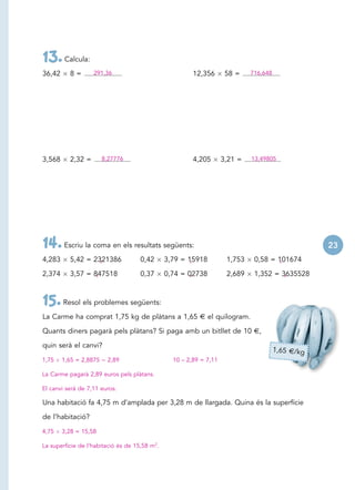13. Calcula:
36,42     8=       291,36                               12,356       58 =    716,648




3,568     2,32 =        8,27776                         4,205       3,21 =   13,49805




14. Escriu la coma en els resultats següents:                                                      23
4,283     5,42 = 2321386
                   ,                 0,42      3,79 = 15918
                                                       ,             1,753    0,58 = 101674
                                                                                      ,

2,374     3,57 = 847518
                  ,                  0,37      0,74 = 02738
                                                       ,             2,689    1,352 = 3635528
                                                                                       ,



15. Resol els problemes següents:
La Carme ha comprat 1,75 kg de plàtans a 1,65 € el quilogram.

Quants diners pagarà pels plàtans? Si paga amb un bitllet de 10 €,

quin serà el canvi?
                                                                                       1,65 €/kg
1,75    1,65 = 2,8875    2,89                    10 – 2,89 = 7,11

La Carme pagarà 2,89 euros pels plàtans.

El canvi serà de 7,11 euros.

Una habitació fa 4,75 m d’amplada per 3,28 m de llargada. Quina és la superfície

de l’habitació?

4,75    3,28 = 15,58

La superfície de l’habitació és de 15,58 m2.
 