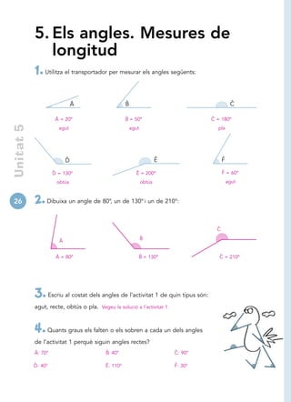 5. Els angles. Mesures de
               longitud
            1. Utilitza el transportador per mesurar els angles següents:

                               Â                     ˆ
                                                     B                                          ˆ
                                                                                                C

                      Â = 20º                        ˆ
                                                     B = 50º                         ˆ
                                                                                     C = 180º
 Unitat 5




                       agut                              agut                          pla




                           ˆ
                           D                                            ˆ
                                                                        E                  ˆ
                                                                                           F
                     ˆ
                     D = 130º                              Ê = 200º                        ˆ
                                                                                           F = 60º
                      obtús                                     obtús                          agut



26          2. Dibuixa un angle de 80°, un de 130° i un de 210°:
                                                                                       ˆ
                                                                                       C
                                                                ˆ
                                                                B
                       Â


                      Â = 80º                               ˆ
                                                            B = 130º                    ˆ
                                                                                        C = 210º




            3. Escriu al costat dels angles de l’activitat 1 de quin tipus són:
            agut, recte, obtús o pla. Vegeu la solució a l’activitat 1.



            4. Quants graus els falten o els sobren a cada un dels angles
            de l’activitat 1 perquè siguin angles rectes?
            Â: 70°                         ˆ
                                           B: 40°                           ˆ
                                                                            C: 90°

            ˆ
            D: 40°                         Ê: 110°                          ˆ
                                                                            F: 30°
 