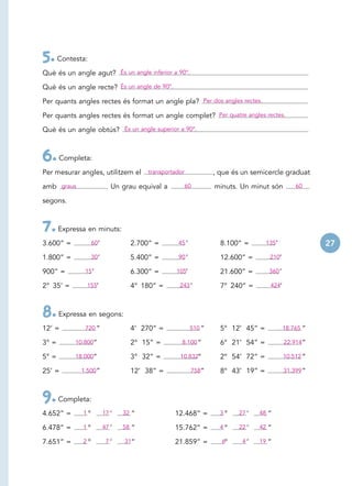 5. Contesta:
Què és un angle agut? És un angle inferior a 90°.

Què és un angle recte? És un angle de 90°.

Per quants angles rectes és format un angle pla? Per dos angles rectes.

Per quants angles rectes és format un angle complet? Per quatre angles rectes.

Què és un angle obtús? És un angle superior a 90°.



6. Completa:
Per mesurar angles, utilitzem el       transportador            , que és un semicercle graduat

amb graus                 . Un grau equival a          60       minuts. Un minut són          60

segons.



7. Expressa en minuts:
3.600” =          60 ’            2.700” =       45 ’             8.100” =       135’                27
1.800” =          30 ’            5.400” =       90 ’             12.600” =       210’

900” =        15 ’                6.300” =       105’             21.600” =       360 ’

2° 35’ =      155’                4° 180” =       243 ’           7° 240” =       424’




8. Expressa en segons:
12’ =         720 ”               4’ 270” =             510 ”     5° 12’ 45” =            18.765 ”

3° =       10.800”                2° 15” =         8.100 ”        6° 21’ 54” =            22.914”

5° =       18.000”                3° 32” =        10.832”         2° 54’ 72” =            10.512 ”

25’ =       1.500 ”               12’ 38” =             758”      8° 43’ 19” =            31.399 ”



9. Completa:
4.652” =     1°          17 ’   32 ”            12.468” =         3°    27 ’   48 ”

6.478” =     1°          47 ’   58 ”            15.762” =         4°    22 ’   42 ”

7.651” =     2°          47 ’   31”             21.859” =         6°    44 ’   19 ”
 