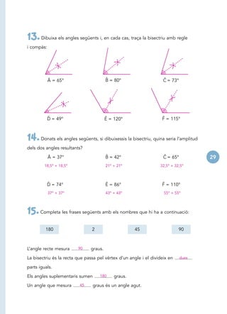 13. Dibuixa els angles següents i, en cada cas, traça la bisectriu amb regle
i compàs:




            Â = 65°                     ˆ
                                        B = 80°                     ˆ
                                                                    C = 73°




            ˆ
            D = 49°                     ˆ
                                        E = 120°                   ˆ
                                                                   F = 115°



14. Donats els angles següents, si dibuixessis la bisectriu, quina seria l’amplitud
dels dos angles resultants?

            Â = 37°                     ˆ
                                        B = 42°                     ˆ
                                                                    C = 65°           29
         18,5º + 18,5º                  21º + 21º                 32,5º + 32,5º



            ˆ
            D = 74°                     ˆ
                                        E = 86°                    ˆ
                                                                   F = 110°
            37º + 37º                   43º + 43º                   55º + 55º




15. Completa les frases següents amb els nombres que hi ha a continuació:
         180                    2                    45                     90



L’angle recte mesura     90    graus.

La bisectriu és la recta que passa pel vèrtex d’un angle i el divideix en     dues

parts iguals.

Els angles suplementaris sumen      180     graus.

Un angle que mesura       45     graus és un angle agut.
 