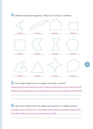 4. Observa els polígons següents i indica si són còncaus o convexos:


        Còncau                   Convex                   Convex                   Còncau




        Convex                   Còncau                   Còncau                   Convex




                                                                                                       33




        Còncau                   Convex                   Còncau                   Convex



5. Com podem determinar si un polígon és còncau o convex?
Polígon còncau: És aquell que té com a mínim un dels seus angles còncau, és a dir, més gran de 180°.

Polígon convex: És aquell que no té cap angle còncau, per tant, tots els angles són menors de 180°.




6. Quin és el nombre mínim de costats que ha de tenir un polígon còncau?
Un polígon còncau ha de tenir com a mínim quatre costats, perquè en qualsevol triangle la suma

dels angles és 180º, per tant, no hi ha cap angle major de 180º.
 