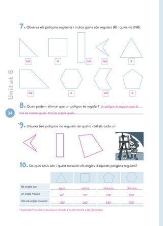 7. Observa els polígons següents i indica quins són regulars (R) i quins no (NR):



                      NR                          R                            NR            NR                   R
 Unitat 6




                        NR                                     R                                 NR               R



                8. Quan podem afirmar que un polígon és regular?                           Un polígon és regular quan té

34              tots els costats iguals i tots els angles iguals.


            *
                9. Dibuixa tres polígons no regulars de quatre costats cada un:




                10. De quin tipus són i quant mesuren els angles d’aquests polígons regulars?

                 Els angles són
                                                      aguts              rectes                  obtusos       obtusos

                 Un angle mesura
                                                      60º                  90º                    108º          120º

                 Tots els angles mesuren
                                                      180º                360º                    540º          720º

                * L’activitat 9 és oberta. La solució donada s’ha d’entendre a tall d’exemple.
 
