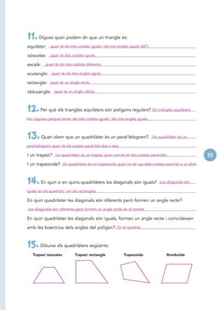 11. Digues quan podem dir que un triangle és:
equilàter: quan té els tres costats iguals i els tres angles iguals (60°).

isòsceles: quan té dos costats iguals.

escalè: quan té els tres costats diferents.

acutangle: quan té els tres angles aguts.

rectangle: quan té un angle recte.

obtusangle: quan té un angle obtús.



12. Per què els triangles equilàters són polígons regulars?                   Els triangles equilàters

són regulars perquè tenen els tres costats iguals i els tres angles iguals.



13. Quan diem que un quadrilàter és un paral·lelogram?                        Un quadrilàter és un

paral·lelogram quan té els costats paral·lels dos a dos.

I un trapezi? Un quadrilàter és un trapezi quan només té dos costats paral·lels.                         35
I un trapezoide? Un quadrilàter és un trapezoide quan no té cap dels costats paral·lel a un altre.



14. En quin o en quins quadrilàters les diagonals són iguals?                     Les diagonals són

iguals en els quadrats i en els rectangles.

En quin quadrilater les diagonals són diferents però formen un angle recte?
Les diagonals són diferents però formen un angle recte en el rombe.

En quin quadrilater les diagonals són iguals, formen un angle recte i coincideixen

amb les bisectrius dels angles del polígon? En el quadrat.



15. Dibuixa els quadrilàters següents:
   Trapezi isòsceles         Trapezi rectangle             Trapezoide                  Romboide
 