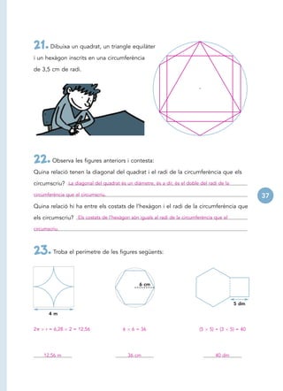 21. Dibuixa un quadrat, un triangle equilàter
i un hexàgon inscrits en una circumferència

de 3,5 cm de radi.




22. Observa les figures anteriors i contesta:
Quina relació tenen la diagonal del quadrat i el radi de la circumferència que els

circumscriu? La diagonal del quadrat és un diàmetre, és a dir, és el doble del radi de la
circumferència que el circumscriu.                                                                    37
Quina relació hi ha entre els costats de l’hexàgon i el radi de la circumferència que

els circumscriu? Els costats de l’hexàgon són iguals al radi de la circumferència que el
circumscriu.




23. Troba el perímetre de les figures següents:

                                                6 cm



                                                                                             5 dm

       4m


2    r = 6,28   2 = 12,56               6    6 = 36                        (5   5) + (3     5) = 40




    12,56 m                                 36 cm                                 40 dm
 