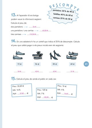 D E S C O MPT
                                                       pantalons 30
                                                                     % de 40 €
                                                                                           E
                                                       faldilles 40 %
13. A l’aparador d’una botiga                          camises 25 %
                                                                      de 60 €

podem veure la informació següent:                                    de 50 €

Calcula el preu de:

dos pantalons                 56 €

uns pantalons i una camisa                  65,50 €

tres camises              112,50 €



14. En una sabateria hi ha un cartell que indica el 25 % de descompte. Calcula
el preu que caldrà pagar si els preus inicials eren els següents:




         72 €                   56 €                   84 €                         68 €       41


         54 €                    42 €                     63 €                      51 €




15. Calcula el preu de venda al públic en cada cas:
 Preu: 32,60 €                                                   Preu: 16 €

  IVA: 16 %                          Preu: 120 €                 IVA: 4 %

  PVP:     37,82      €              IVA: 7 %                    PVP:       16,64
                                                                                    €
                                     PVP:    128,40   €
 