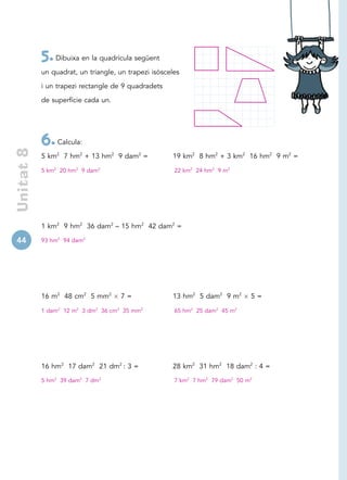 5. Dibuixa en la quadrícula següent
            un quadrat, un triangle, un trapezi isòsceles

            i un trapezi rectangle de 9 quadradets

            de superfície cada un.




            6. Calcula:
 Unitat 8




            5 km2 7 hm2 + 13 hm2 9 dam2 =             19 km2 8 hm2 + 3 km2 16 hm2 9 m2 =

            5 km2 20 hm2 9 dam2                        22 km2 24 hm2 9 m2




            1 km2 9 hm2 36 dam2 – 15 hm2 42 dam2 =

44          93 hm2 94 dam2




            16 m2 48 cm2 5 mm2       7=               13 hm2 5 dam2 9 m2       5=

            1 dam2 12 m2 3 dm2 36 cm2 35 mm2           65 hm2 25 dam2 45 m2




            16 hm2 17 dam2 21 dm2 : 3 =               28 km2 31 hm2 18 dam2 : 4 =
            5 hm2 39 dam2 7 dm2                        7 km2 7 hm2 79 dam2 50 m2
 