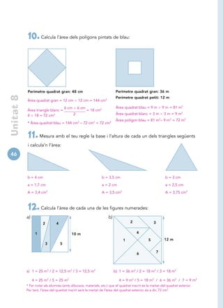 10. Calcula l’àrea dels polígons pintats de blau:




            Perímetre quadrat gran: 48 cm                                     Perímetre quadrat gran: 36 m
 Unitat 8




                                                                              Perímetre quadrat petit: 12 m
            Àrea quadrat gran = 12 cm              12 cm = 144 cm2

                                        6 cm       6 cm                       Àrea quadrat blau = 9 m        9 m = 81 m2
            Àrea triangle blanc =                         = 18 cm2
            4 18 = 72 cm2                      2                              Àrea quadrat blanc = 3 m        3 m = 9 m2
                                                                              Àrea polígon blau = 81 m2– 9 m2 = 72 m2
            * Àrea quadrat blau = 144 cm2 – 72 cm2 = 72 cm2


            11. Mesura amb el teu regle la base i l’altura de cada un dels triangles següents
            i calcula’n l’àrea:

46



            b = 4 cm                                                 b = 3,5 cm                               b = 3 cm

            a = 1,7 cm                                               a = 2 cm                                 a = 2,5 cm

            A = 3,4 cm2                                              A = 3,5 cm2                              A = 3,75 cm2



            12. Calcula l’àrea de cada una de les figures numerades:
            a)                                                          b)
                       2        4                                                      2             3

                  1                        10 m                                            4

                                                                                   1             5            12 m
                           3        5

                                                                                           6             7




            a) 1 = 25 m2 / 2 = 12,5 m2 / 3 = 12,5 m2                         b) 1 = 36 m2 / 2 = 18 m2 / 3 = 18 m2

                 4 = 25 m2 / 5 = 25 m2                                          4 = 9 m2 / 5 = 18 m2 / 6 = 36 m2 / 7 = 9 m2
            * Fer notar als alumnes (amb dibuixos, materials, etc.) que el quadrat inscrit és la meitat del quadrat exterior.
            Per tant, l’àrea del quadrat inscrit serà la meitat de l’àrea del quadrat exterior, és a dir, 72 cm2.
 