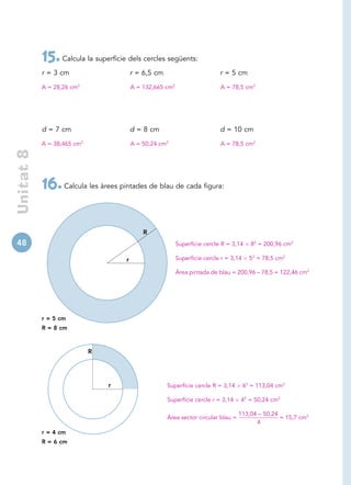 15. Calcula la superfície dels cercles següents:
            r = 3 cm                      r = 6,5 cm                         r = 5 cm
            A = 28,26 cm2                 A = 132,665 cm2                    A = 78,5 cm2




            d = 7 cm                      d = 8 cm                           d = 10 cm
            A = 38,465 cm2                A = 50,24 cm2                      A = 78,5 cm2
 Unitat 8




            16. Calcula les àrees pintades de blau de cada figura:

                                              R
48                                                          Superfície cercle R = 3,14     82 = 200,96 cm2

                                      r                     Superfície cercle r = 3,14     52 = 78,5 cm2

                                                            Àrea pintada de blau = 200,96 – 78,5 = 122,46 cm2




            r = 5 cm
            R = 8 cm



                             R




                                 r                     Superfície cercle R = 3,14        62 = 113,04 cm2

                                                       Superfície cercle r = 3,14    42 = 50,24 cm2

                                                                                     113,04 – 50,24
                                                       Àrea sector circular blau =                  = 15,7 cm2
                                                                                           4
            r = 4 cm
            R = 6 cm
 