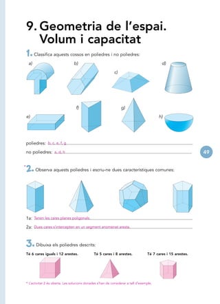 9. Geometria de l’espai.
       Volum i capacitat
    1. Classifica aquests cossos en poliedres i no poliedres:
     a)                             b)                                                        d)

                                                                c)




                                      f)                             g)

    e)                                                                                       h)




    poliedres: b, c, e, f, g

    no poliedres: a, d, h                                                                                        49

*
    2. Observa aquests poliedres i escriu-ne dues característiques comunes:



    1a: Tenen les cares planes poligonals.

    2a: Dues cares s’intercepten en un segment anomenat aresta.



    3. Dibuixa els poliedres descrits:
    Té 6 cares iguals i 12 arestes.               Té 5 cares i 8 arestes.             Té 7 cares i 15 arestes.




    * L’activitat 2 és oberta. Les solucions donades s’han de considerar a tall d’exemple.
 