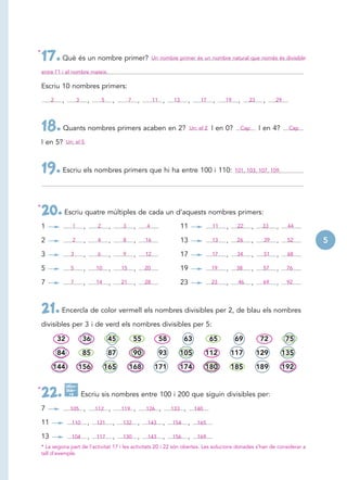 *
    17. Què és un nombre primer?                                           Un nombre primer és un nombre natural que només és divisible

    entre l’1 i el nombre mateix.

    Escriu 10 nombres primers:
         2    ,          3       ,       5       ,        7       ,        11       ,    13        ,     17   ,    19    ,     23       ,    29




    18. Quants nombres primers acaben en 2?                                                        Un: el 2   I en 0?        Cap       I en 4?    Cap

    I en 5?       Un: el 5




    19. Escriu els nombres primers que hi ha entre 100 i 110:                                                           101, 103, 107, 109.




*
    20. Escriu quatre múltiples de cada un d’aquests nombres primers:
    1                1       ,       2       ,       3        ,       4                       11              11   ,     22        ,    33   ,    44

    2                2       ,       4       ,       8        ,       16                      13              13   ,    26         ,    39   ,    52    5
    3               3        ,       6       ,       9        ,       12                      17              17   ,    34         ,    51   ,    68

    5               5        ,       10      ,       15       ,       20                      19              19   ,    38         ,    57   ,    76

    7               7        ,       14      ,       21       ,       28                      23              23   ,     46        ,    69   ,    92




    21. Encercla de color vermell els nombres divisibles per 2, de blau els nombres
    divisibles per 3 i de verd els nombres divisibles per 5:

             32              36              45               55                58            63              65        69             72         75

             84              85              87               90                93            105            112       117             129       135

         144               156            165             168               171               174            180       185             189       192

                  Calcu-
*
    22.           lado -
                    ra       Escriu sis nombres entre 100 i 200 que siguin divisibles per:

    7               105      ,       112     ,       119      ,       126       ,       133    ,       140

    11               110         ,   121         ,   132          ,    143          ,   154        ,    165

    13               104         ,   117         ,   130          ,    143          ,   156        ,    169
    * La segona part de l’activitat 17 i les activitats 20 i 22 són obertes. Les solucions donades s’han de considerar a
    tall d’exemple.
 