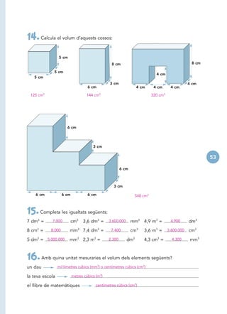 14. Calcula el volum d’aquests cossos:
                 5 cm
                                                  8 cm                                             8 cm

             5 cm
                                                                              4 cm
   5 cm
                                                 3 cm                                             4 cm
                                    6 cm                          4 cm       4 cm      4 cm

 125 cm3                           144 cm3                                  320 cm3




                      6 cm




                                       3 cm

                                                                                                          53

                                                        6 cm



                                                   3 cm

    6 cm            6 cm            6 cm                          540 cm3



15. Completa les igualtats següents:
7 dm3 =     7.000          cm3   3,6 dm3 =      3.600.000      mm3 4,9 m3 =            4.900      dm3

8 cm3 =     8.000       mm3 7,4 dm3 =            7.400         cm3    3,6 m3 =        3.600.000   cm3

5 dm3 = 5.000.000       mm3 2,3 m3 =            2.300       dm3       4,3 cm3 =         4.300      mm3



16. Amb quina unitat mesuraries el volum dels elements següents?
un dau           mil·límetres cúbics (mm3) o centímetres cúbics (cm3)

la teva escola             metres cúbics (m3)

el llibre de matemàtiques                centímetres cúbics (cm3)
 