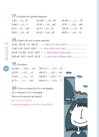 17. Completa les igualtats següents:
            3 dl =      30         cl           5,3 dal =       530        dl          29 dal =        2,9     hl

            6 dal =      60         l           2,9 hl =       29      dal             57 kl =       5.700    dal

            8 hl =      80         dal          6,7 l=      670       cl               758 hl =        75,8    kl

            58 kl =     580         hl          8,4 cl =     0,84      dl              693   l=      6,93     hl



            18. Ordena de més a menys capacitat:
 Unitat 9




            36 dl - 479 ml - 4  l - 546 cl                  546 cl  4 l  36 dl  479 ml

            7 dal - 6 hl - 0,9 kl - 870 l                  0,9 kl  870 l  6 hl  7 dal

            0,6 hl - 6,3 dal - 5,9 kl - 320 l                  5,9 kl  320 l  6,3 dal  0,6 hl

            0,08 dal - 8,4 l - 8,6 hl - 8,2 cl                  8,6 hl  8,4 l  0,08 dal  8,2 cl




            19. Completa:
54          0,3 dal =         3.000       cm3     397 cm3 =                39,7    cl

            5,2 hl =         0,52        m3       492 cl =            4,92        dm3

            7,6 kl =          7,6        m3       563 dl =          0,0563        m3

            4,1   l=         4,1         dm3      632 cm3 =            0,632       l

            20. Tenim un dipòsit de 3,5 m de llargada,
            4,2 m d’alçada i 3,9 m d’amplada.

            Quina és la capacitat del dipòsit?
            3,5   4,2   3,9 = 57,33 m3

            La capacitat del dipòsit és de 57,33 m3, o bé, 57.330 l.
 