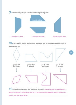 9. Descriu els girs que hem aplicat a la figura següent:

                                         Posició inicial




   Gir de 90º a la dreta                Gir de 180º a la dreta                 Gir de 270º a la dreta




10. Dibuixa les figures següents en la posició que es trobaran després d’aplicar
els girs indicats:



                                                                                                        59




       gir de 45°                gir de 180°             gir de 270°                gir de 90°
       a la dreta                 a la dreta              a la dreta                a la dreta




11. En què es diferencia una translació d’un gir?                Una translació és un desplaçament

segons una direcció i no manté cap punt fix. En un gir els punts es desplacen girant al voltant d’un

punt fix, que és el centre del gir.
 