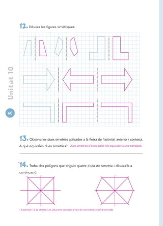 12. Dibuixa les figures simètriques:
 Unitat 10




60




             13. Observa les dues simetries aplicades a la fletxa de l’activitat anterior i contesta.
             A què equivalen dues simetries? Dues simetries d’eixos paral·lels equivalen a una translació.




             *
             14. Troba dos polígons que tinguin quatre eixos de simetria i dibuixa’ls a
             continuació:




             * L’activitat 12 és oberta. Les solucions donades s’han de considerar a tall d’exemple.
 