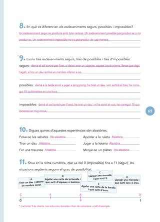 8. En què es diferencien els esdeveniments segurs, possibles i impossibles?
    Un esdeveniment segur es produirà amb tota certesa. Un esdeveniment possible pot produir-se o no

    produir-se. Un esdeveniment impossible no es pot produir de cap manera.




*
    9. Escriu tres esdeveniments segurs, tres de possibles i tres d’impossibles:
    segurs: demà el sol sortirà per l’est; si deixo anar un objecte, aquest caurà a terra, llevat que algú
    l’agafi; si tiro un dau sortirà un nombre inferior a sis.



    possibles: demà a la tarda aniré a jugar a ping-pong; he tirat un dau i em sortirà el tres; he corre-
    gut 10 quilómetres en una hora.



    impossibles: demà el sol sortirà per l’oest; he tirat un dau i m’ha sortit el vuit; he corregut 10 qui-
    lòmetres en mig minut.                                                                                               65




    10. Digues quines d’aquestes experiències són aleatòries.
    Posar-se les sabates No aleatòria                            Apostar a la ruleta Aleatòria

    Tirar un dau Aleatòria                                       Jugar a la loteria Aleatòria

    Fer una travessa Aleatòria                                   Menjar-se un plàtan No aleatòria



    11. Situa en la recta numèrica, que va del 0 (impossible) fins a l’1 (segur), les
    situacions següents segons el grau de possibilitat:
                                                                           C
                                          B                       Llançar una moneda                  D
              A            Agafar una carta de la baralla i           i que surti 3.        Llançar una moneda i
    Tirar un dau i obtenir que surti d’espases o bastons.                 E                 que surti cara o creu.
       un nombre senar.                                     Agafar una carta de
                                                                                  la baralla
                                                                 i que surti d’oros.

    C                           E                            A                                                   D

    0                                                        B                                                       1
    * L’activitat 9 és oberta. Les solucions donades s’han de considerar a tall d’exemple.
 