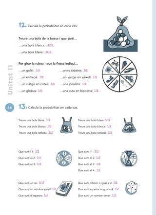 12. Calcula la probabilitat en cada cas.
             Treure una bola de la bossa i que surti…

             …una bola blanca: 4/10

             …una bola blava: 6/10


             Fer girar la ruleta i que la fletxa indiqui…
 Unitat 11




             …un gelat: 1/8                    …unes sabates: 1/8

             …un entrepà: 1/8                  …un viatge en vaixell: 1/8

             …un viatge en cotxe: 1/8          …una piruleta: 1/8

             …un globus: 1/8                   …una ruta en bicicleta: 1/8




66           13. Calcula la probabilitat en cada cas.
             Treure una bola blava: 1/3                    Treure una bola blava: 5/12

             Treure una bola blanca: 1/3                   Treure una bola blanca: 1/4

             Treure una bola ratllada: 1/3                 Treure una bola ratllada: 2/6




             Que surti l’1: 1/2                            Que surti l’1: 1/3

             Que surti el 2: 1/4                           Que surti el 2: 1/3

             Que surti el 3: 1/4                           Que surti el 3: 1/6

                                                           Que surti el 4: 1/6



             Que surti un rei: 1/12                        Que surti inferior o igual a 2: 1/3

             Que surti un nombre parell: 1/2               Que surti superior o igual a 4: 1/2

             Que surti d’espases: 1/4                      Que surti un nombre senar: 1/2
 