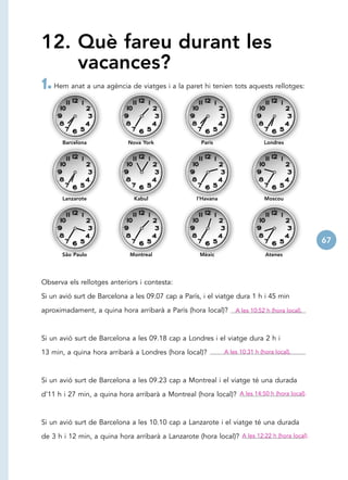 12. Què fareu durant les
    vacances?
1. Hem anat a una agència de viatges i a la paret hi tenien tots aquests rellotges:


       Barcelona             Nova York                 París                    Londres




       Lanzarote               Kabul                 l’Havana                   Moscou




                                                                                                  67
       São Paulo              Montreal                Mèxic                     Atenes




Observa els rellotges anteriors i contesta:

Si un avió surt de Barcelona a les 09.07 cap a París, i el viatge dura 1 h i 45 min

aproximadament, a quina hora arribarà a París (hora local)?         A les 10:52 h (hora local).



Si un avió surt de Barcelona a les 09.18 cap a Londres i el viatge dura 2 h i

13 min, a quina hora arribarà a Londres (hora local)?           A les 10:31 h (hora local).



Si un avió surt de Barcelona a les 09.23 cap a Montreal i el viatge té una durada

d’11 h i 27 min, a quina hora arribarà a Montreal (hora local)? A les 14:50 h (hora local).



Si un avió surt de Barcelona a les 10.10 cap a Lanzarote i el viatge té una durada

de 3 h i 12 min, a quina hora arribarà a Lanzarote (hora local)? A les 12:22 h (hora local).
 