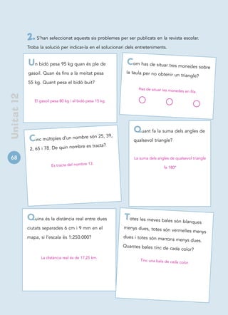 2. S’han seleccionat aquests sis problemes per ser publicats en la revista escolar.
             Troba la solució per indicar-la en el solucionari dels entreteniments.


             Un bidó pesa 95 kg quan és ple de                Com has de situar tres monedes sobre
             gasoil. Quan és fins a la meitat pesa            la taula per no obtenir
                                                                                      un triangle?
             55 kg. Quant pesa el bidó buit?
                                                                    Has de situar les mone
                                                                                          des en fila.
 Unitat 12




                El gasoil pesa 80 kg i el bidó pesa 15 kg.




                                                                  Quant fa la suma dels angles de
                                       bre són 25, 39,
              C  inc múltiples d’un nom                           qualsevol triangle?
                                     mbre es tracta?
              2, 65 i 78. De quin no
68                                                                La suma dels angles de qualsevol triangle
                                              13.
                         Es tracta del nombre                                      fa 180º




             Quina és la distància real entre dues           Totes les meves bales són blanques
             ciutats separades 6 cm i 9 mm en el             menys dues, totes són
                                                                                    vermelles menys
             mapa, si l’escala és 1:250.000?                 dues i totes són marro
                                                                                   ns menys dues.
                                                             Quantes bales tinc de
                                                                                   cada color?

                   La distància real és de 17,25 km.
                                                                     Tinc una bala de cada
                                                                                           color.
 