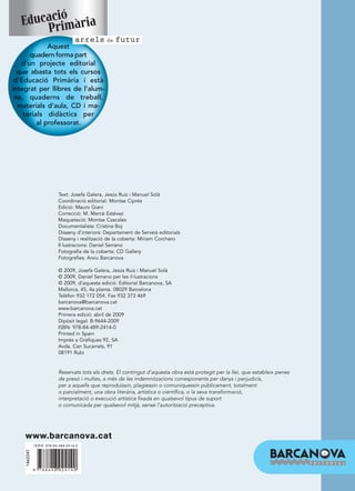 ió
   Educacrimària
       P
                                     arrels de futur
             Aquest
      quadern forma part
   d’un projecte editorial
  que abasta tots els cursos
 d’Educació Primària i està
integrat per llibres de l’alum-
 ne, quaderns de treball,
  materials d’aula, CD i ma-
    terials didàctics per
         al professorat.




                            Text: Josefa Galera, Jesús Ruiz i Manuel Solà
                            Coordinació editorial: Montse Ciprés
                            Edició: Mauro Giani
                            Correcció: M. Mercè Estévez
                            Maquetació: Montse Cascales
                            Documentalista: Cristina Boj
                            Disseny d’interiors: Departament de Serveis editorials
                            Disseny i realització de la coberta: Míriam Corchero
                            Il·lustracions: Daniel Serrano
                            Fotografia de la coberta: CD Gallery
                            Fotografies: Arxiu Barcanova

                            © 2009, Josefa Galera, Jesús Ruiz i Manuel Solà
                            © 2009, Daniel Serrano per les il·lustracions
                            © 2009, d’aquesta edició: Editorial Barcanova, SA
                            Mallorca, 45, 4a planta. 08029 Barcelona
                            Telèfon 932 172 054. Fax 932 373 469
                            barcanova@barcanova.cat
                            www.barcanova.cat
                            Primera edició: abril de 2009
                            Dipòsit legal: B-9644-2009
                            ISBN: 978-84-489-2414-0
                            Printed in Spain
                            Imprès a Gràfiques 92, SA
                            Avda. Can Sucarrats, 91
                            08191 Rubí


                            Reservats tots els drets. El contingut d’aquesta obra està protegit per la llei, que estableix penes
                            de presó i multes, a més de les indemnitzacions corresponents per danys i perjudicis,
                            per a aquells que reproduïssin, plagiessin o comuniquessin públicament, totalment
                            o parcialment, una obra literària, artística o científica, o la seva transformació,
                            interpretació o execució artística fixada en qualsevol tipus de suport
                            o comunicada per qualsevol mitjà, sense l’autorització preceptiva.




    www.barcanova.cat
              I S B N 978-84-489-2414-0
    1462247




              9   788448 924140
 