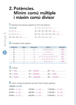 2. Potències.
              Mínim comú múltiple
              i màxim comú divisor
           1. Expressa els productes següents en forma de potència:
           3     3 = 32                                     11   11     11          11 = 114

           5     5 = 52                                     39   39     39          39          39 = 395
Unitat 2




           2     2        2 = 23                            55   55     55          55          55          55 = 556

           42     42        42 = 423                        15   15     15          15 = 154



           2. Completa la taula següent:
                Potència                 Base      Exponent                         Càlcul                                   Resultat
                     74                   7            4                    7       7 7                 7                      2.401

8                    53                   5             3                           5       5       5                          125

                     45                   4             5                   4       4       4       4       4                  1.024

                     28                   2             8          2    2       2       2       2       2       2   2          256

                     36                   3             6               3       3       3       3       3       3              729
                     64                   6             4                       6       6       6       6                      1.296




           3. Calcula:
           103 = 1.000                          106 = 1.000.000                             202 = 400

           104 = 10.000                         107 = 10.000.000                            303 = 27.000

           105 = 100.000                        108 = 100.000.000                           404 = 2.560.000



           4. Escriu mitjançant potències de base 10 els nombres següents:
           200.000 = 2             105

           40.000 = 4          104              100.000 = 1       105                       1.200.000 = 12                    105

           60.000 = 6          104              300.000 = 3       105                       3.700.000 =                 37    105

           80.000 = 8          104              600.000 = 6       105                       5.900.000 =                 59    105
 
