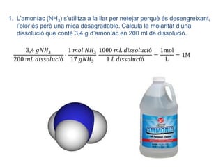 1. L’amoníac (NH3) s’utilitza a la llar per netejar perquè és desengreixant,
   l’olor és però una mica desagradable. Calcula la molaritat d’una
   dissolució que conté 3,4 g d’amoníac en 200 ml de dissolució.
 
