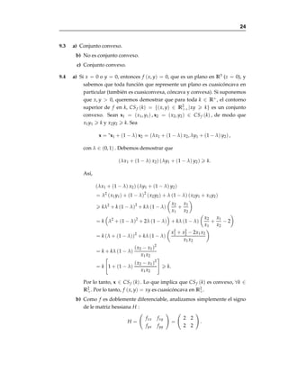 Capı́tulo 9
Optimización estática
9.1 Sean A y B subconjuntos convexos de Rn.
a) Sea A + B = {a + b|a ∈ A y b ∈ B} y sean c1, c2 ∈ A + B. Entonces
c1 = a1 + b1, c2 = a2 + b2 donde a1, a2 ∈ A y b1, b2 ∈ B. Como a1, a2 ∈ A
y b1, b2 ∈ B con A y B convexos, entonces ∀λ ∈ (0, 1) se tiene que λa1 +
(1 − λ) a2 ∈ A y λb1 + (1 − λ) b2 ∈ B. Por lo tanto, [λa1 + (1 − λ) a2] +
[λb1 + (1 − λ) b2] ∈ A + B. De donde λ (a1 + b1) + (1 − λ) (a2 + b2) ∈
A + B. Entonces λc1 + (1 − λ) c2 ∈ A + B. Por lo tanto A + B es convexo.
b) Sea kA = {ka|a ∈ A} para k ∈ R y sean c1, c2 ∈ kA.Entonces c1 =
ka1, c2 = ka2 donde a1, a2 ∈ A. Como a1, a2 ∈ A y A es convexo,
entonces ∀λ ∈ (0, 1) se tiene que λa1 + (1 − λ) a2 ∈ A. Por lo tanto,
k [λa1 + (1 − λ) a2] ∈ kA. De donde λ [ka1] + (1 − λ) [ka2] ∈ kA. Enton-
ces λc1 + (1 − λ) c2 ∈ kA. Por lo tanto kA es convexo.
9.2 Sea X ⊂Rn un conjunto convexo y sean f, g : X →R dos funciones cóncavas.
a) Sea α ∈ R+ y sean x̄1, x̄2 ∈ X. Como f es cóncava, entonces
f (λx̄1 + (1 − λ) x̄2)  λ f (x̄1) + (1 − λ) f (x̄2) , ∀λ ∈ (0, 1) .
Como α  0, entonces
α f (λx̄1 + (1 − λ) x̄2)  α [λ f (x̄1) + (1 − λ) f (x̄2)]
= λ [α f (x̄1)] + (1 − λ) [α f (x̄2)] .
Por lo tanto α f es cóncava.
22
 