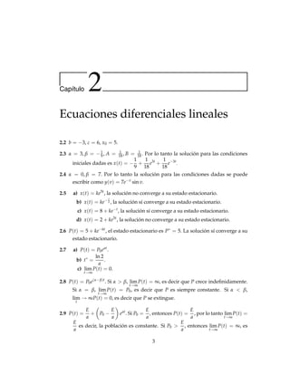 Capı́tulo 2
Ecuaciones diferenciales lineales
2.2 b = −3, c = 6, x0 = 5.
2.3 α = 3, β = −1
9, A = 1
18, B = 1
18 . Por lo tanto la solución para las condiciones
iniciales dadas es x(t) = −
1
9
+
1
18
e3t
+
1
18
e−3t
.
2.4 α = 0, β = 7. Por lo tanto la solución para las condiciones dadas se puede
escribir como y(v) = 7e−v
sin v.
2.5 a) x(t) = ke5t
, la solución no converge a su estado estacionario.
b) x(t) = ke− t
2 , la solución sí converge a su estado estacionario.
c) x(t) = 8 + ke−t
, la solución sí converge a su estado estacionario.
d) x(t) = 2 + ke5t
, la solución no converge a su estado estacionario.
2.6 P(t) = 5 + ke−6t
, el estado estacionario es P∗
= 5. La solución sí converge a su
estado estacionario.
2.7 a) P(t) = P0eat
.
b) t∗
=
ln 2
a
.
c) lim
t→∞
P(t) = 0.
2.8 P(t) = P0e(α−β)t
. Si α > β, lim
t→∞
P(t) = ∞, es decir que P crece indefinidamente.
Si α = β, lim
t→∞
P(t) = P0, es decir que P es siempre constante. Si α < β,
lim
t
→ ∞P(t) = 0, es decir que P se extingue.
2.9 P(t) =
E
a
+

P0 −
E
a

eat
. Si P0 =
E
a
, entonces P(t) =
E
a
, por lo tanto lim
t→∞
P(t) =
E
a
es decir, la población es constante. Si P0 
E
a
, entonces lim
t→∞
P(t) = ∞, es
3
 