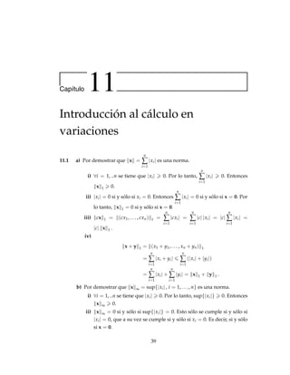 34
b) Se quiere demostrar que C es homogénea de grado 1 en w. Para ello,
utilizamos el teorema de Euler. Sea C = C (w, q) , entonces
w1
∂C
∂w1
+ w2
∂C
∂w2
+ · · · + wn
∂C
∂wn
=
n
∑
j=1
wj
∂C
∂wj
=
n
∑
j=1
wjx∗
j (w, q)
= C (w, q) .
Por lo tanto, w · ∇wC (w, q) = (1) C (w, q) . Por lo tanto, C es homogénea
de grado 1.
c) Se quiere demostrar que C es cóncava en w, es decir, que ∀λ ∈ (0, 1) se
cumple
C (λw1 + (1 − λ) w2, q)  λC (w1, q) + (1 − λ) C (w2, q) .
Se tiene que
C (λw1 + (1 − λ) w2, q) = (λw1 + (1 − λ) w2, q) · X∗
(λw1 + (1 − λ) w2, q)
= λ [w1 · X∗
(λw1 + (1 − λ) w2, q)]
+ (1 − λ) [w2 · X∗
(λw1 + (1 − λ) w2, q)]
 λ [w1 · X∗
(w1, q)] + (1 − λ) [w2 · X∗
(w2, q)]
= λC (w1, q) + (1 − λ) C (w2, q) .
Por lo tanto, C es cóncava en w.
9.17 a) f se optimiza en x = 16000 y y = 64000. Por lo tanto, se tiene que fmax =
50 (16000)
1
2 (64000)2
.
b) Sea d2
(x, y) =

x2 + y2, entonces d2 (x, y) se minimiza en los puntos
P1 =
 √
1.1
√
1.1

y P1 =

−
√
1.1
−
√
1.1

. Además dmin =
√
2.2.
c) Sea f (x, y) = ln x + ln (y + 5) = ln [x (y + 5)] . Entonces fmax ocurre en
(x, y) = (0, 4) con fmax = f (4, 0) = ln 20.
d) Sea f (x, y) = x2
+ y2
. Entonces fmin ocurre en (x, y) = (5, 5) con fmin =
f (5, 5) = 50.
e) Sea f (x, y, z) = xyz. Entonces fmax ocurre en x = 4
3 , y = 4
3 y z = 4
3, con
fmax =
64
27
.
 