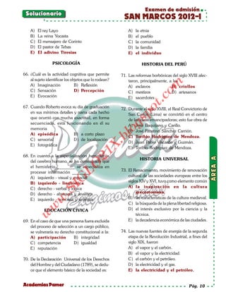 Examen de admisión
 Solucionario
                                                         SAN MARCOS 2012-I
    A)   El rey Layo                                        A)   la etnia
    B)   La reina Yocasta                                   B)   el pueblo
    C)   El mensajero de Corinto                            C)   la comunidad
    D)   El pastor de Tebas                                 D)   la familia
    E)   El adivino Tiresias                                E)   el individuo

                 PSICOLOGÍA                                         HISTORIA DEL PERÚ

66. ¿Cuál es la actividad cognitiva que permite         71. Las reformas borbónicas del siglo XVIII afec-
    al sujeto identificar los objetos que lo rodean?        taron, principalmente, a los




                                                                             om
    A) Imaginación              B) Reflexión                A) esclavos             B) criollos
    C) Sensación                D) Percepción               C) mestizos             D) artesanos
    E) Evocación




                                                                      t.c
                                                            E) sacerdotes

67. Cuando Roberto evoca su día de graduación




                                                                 po
                                                        72. Durante el siglo XVIII, el Real Convictorio de
    en sus mínimos detalles y narra cada hecho              San Carlos (Lima) se convirtió en el centro
    que ocurrió con mucha exactitud, en forma



                                                          gs
                                                            de las ideas emancipadoras; esto fue obra de
    secuenciada, está funcionando en él su
                                                            A) José Baquijano y Carillo.
    memoria
    A) episódica            B) a corto plazo
                                                          o B) José Faustino Sánchez Carrión.
                                                       bl
                                                            C) Toribio Rodríguez de Mendoza.
    C) sensorial            D) de localización
                                                            D) Juan Pablo Viscardo y Guzmán.
                                               X.

    E) fotográfica
                                                            E) Toribio Rodríguez de Mendoza.
                                        21



68. En cuanto a la especialización hemisférica
                                                                  HISTORIA UNIVERSAL
    del cerebro humano, se ha demostrado que
                            LO




    el hemisferio ________ se especializa en
    procesar información ________.                      73. El Renacimiento, movimiento de renovación
    A) izquierdo - visual y espacial                        cultural de las sociedades europeas entre los
                           G




    B) izquierdo - lingüística                              siglos XIV y XVI, tuvo como elemento común
                      I




    C) derecho - verbal y lógica                            A) la inspiración en la cultura
                   .S




    D) derecho - abstracta y analítica                           grecorromana.
                                                            B) las características de la cultura medieval.
               w




    E) izquierdo - concreta y sintética
                                                            C) la búsqueda de la plena libertad religiosa.
          w




            EDUCACIÓN CÍVICA                                D) el interés exclusivo por la ciencia y la
     w




                                                                 técnica.
69. En el caso de que una persona fuera excluida            E) la decadencia económica de las ciudades.
    del proceso de selección a un cargo público,
    se vulneraría su derecho constitucional a la:       74. Las nuevas fuentes de energía de la segunda
    A) participación        B) integridad                   etapa de la Revolución Industrial, a fines del
    C) competencia          D) igualdad                     siglo XIX, fueron
    E) reputación                                           A) el vapor y el carbón.
                                                            B) el vapor y la electricidad.
70. De la Declaración Universal de los Derechos             C) el carbón y el petróleo.
    del Hombre y del Ciudadano (1789), se dedu-             D) la electricidad y el gas.
    ce que el elemento básico de la sociedad es:            E) la electricidad y el petróleo.


Academias Pamer                                                                                Pág. 10
 