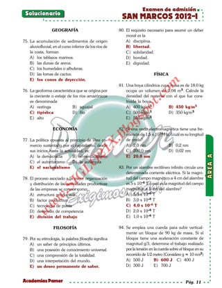 Examen de admisión
 Solucionario
                                                           SAN MARCOS 2012-I
                  GEOGRAFÍA                               80. El requisito necesario para asumir un deber
                                                              moral es la
75. La acumulación de sedimentos de origen                    A) disciplina.
    aluviofluvial, en el curso inferior de los ríos de        B) libertad.
    la costa, forman                                          C) solidaridad.
    A) los tablazos marinos.                                  D) bondad.
    B) las dunas de arena.                                    E) dignidad.
    C) los humedales o albuferas.
    D) las lomas de cactus.                                                    FÍSICA
    E) los conos de deyección.




                                                                                om
                                                          81. Una boya cilíndrica cuya masa es de 18,0 kg
76. La geoforma característica que se origina por             ocupa un volumen de 0,04 m3. Calcule la
    la creciente o estiaje de los ríos amazónicos             densidad del material con el que fue cons-




                                                                         t.c
    es denominada                                             truida la boya.
    A) restinga               B) aguajal                      A) 400 kg/m3            B) 450 kg/m3




                                                                  po
    C) tipishca               D) filo                         C) 500 kg/m3            D) 350 kg/m3
                                                              E) 550 kg/m3



                                                            gs
    E) alto

                   ECONOMÍA                                 o
                                                          82. Si una onda electromagnética tiene una fre-
                                                         bl
                                                              cuencia de 1,5 x 1016 Hz, ¿cuál es su longitud
77. La política opuesta al principio de libre co-             de onda?
                                                 X.

    mercio sustentado por el capitalismo, desde               A) 2,0 nm               B) 0,2 nm
                                          21


    sus inicios hasta la actualidad, es:                      C) 200,0 nm             D) 0,02 nm
    A) la democracia         B) el mercantilismo              E) 20,0 nm
    C) el autoritarismo      D) la autarquía
                             LO




    E) el nacionalismo                                    83. Por un alambre rectilíneo infinito circula una
                                                              determinada corriente eléctrica. Si la magni-
                            G




78. El proceso asociado a la mejor organización               tud del campo magnético a 4 cm del alambre
                                                              es 5 x 10–6 T, ¿cuál es la magnitud del campo
                       I




    y distribución de las actividades productivas
                    .S




    de las empresas se conoce como:                           magnético a 5 cm del alambre?
    A) estructura productiva                                  A) 5,0 x 10–6 T
               w




    B) factor productivo                                      B) 3,0 x 10–6 T
          w




    C) tecnología de punta                                    C) 4,0 x 10–6 T
                                                              D) 2,0 x 10–6 T
      w




    D) desarrollo de competencia
    E) división del trabajo                                   E) 1,0 x 10–6 T

                   FILOSOFÍA                              84. Se emplea una cuerda para subir vertical-
                                                              mente un bloque de 90 kg de masa. Si el
79. Por su etimología, la palabra filosofía significa         bloque tiene una aceleración constante de
    A) un saber de principios últimos.                        magnitud g/3, determine el trabajo realizado
    B) una posesión de conocimiento universal.                por la tensión en la cuerda sobre el bloque en su
    C) una comprensión de la totalidad.                       recorrido de 1/2 metro (Considere g = 10 m/s2)
    D) una interpretación del mundo.                          A) 500 J          B) 600 J C) 400 J
    E) un deseo permanente de saber.                          D) 300 J          E) 700 J


Academias Pamer                                                                                    Pág. 11
 
