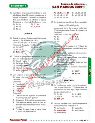 Examen de admisión
 Solucionario
                                                         SAN MARCOS 2012-I
85. Cuando un obrero va caminando de su casa                A) a3, b1, c4, d2       B) a1, b3, c2, d4
    a la fábrica, llega 54 minutos después que si           C) a3, b4, c1, d2       D) a4, b1, c2, d3
    viajará en autobús. Encuentre la distancia              E) a2, b1, c4, d3
    de la casa del obrero a la fábrica si la rapidez
    del autobús es 10 m/s y la del obrero es 1 m/s.     89. En la siguiente reacción de descomposición:
    A) 3,4 km                 B) 3,2 km                                   calor
                                                                   N 2O5  NO 2 + O 2
                                                                                →
    C) 3,0 km                 D) 3,6 km
    E) 3,8 km                                               se produce 1,6 g de oxígeno molecular.
                                                            ¿Cuántos gramos de dióxido de nitrógeno se
                                                            formarán?
                   QUÍMICA
                                                            Datos: N= 14 uma O = 16 uma




                                                                            om
                                                            A) 4,6                B) 9,2
86. Calcule el número de átomos de fósforo que
                                                            C) 2,3                D) 18,4
    hay en 31,0 g de fosfato de calcio.




                                                                      t.c
                                                            E) 7,8
    Datos: Ca: 40 uma P: 31 uma O: 16 uma
    Número de Avogadro = 6,02 x 1023.




                                                                po
                                                        90. Marque con V (verdadero) o F (falso) las
    A) 6,0 x 1022           B) 1,8 x 1023
                23
                                                            siguientes proposiciones y señale la secuen-
    C) 1,5 x 10             D) 2,4 x 1023



                                                          gs
                                                            cia correcta:
    E) 1,2 x 1023
                                                            1. En los sólidos cristalinos solo se encuen-

87. ¿En cuál de las siguientes alternativas se pro-
                                                          o     tran enlaces iónicos.
                                                       bl
                                                            2. Cuando un líquido hierve, sus enlaces
    duce un cambio químico?
                                                                interatómicos se rompen.
                                               X.

    A) Etanol + agua
                                                            3. Al formarse las gotas de lluvia, hay des-
    B) Sacarosa + agua
                                        21


                                                                prendimiento de calor.
    C) Fusión del hierro
                                                            4. Una sustancia se sublima absorbiendo
    D) Hierro + oxígeno
                                                                calor sensible.
                            LO




    E) Yodo + alcohol
                                                            A) VFVF                   B) FFVV
                                                            C) VVFV                   D) FFVF
88. Con respecto al proceso de potabilización
                           G




                                                            E) FVVF
    del agua, relacione correctamente ambas
                      I




    columnas:
                   .S




                                                                          BIOLOGÍA
    Columna I
               w




    a) Floculación
                                                        91. Un hombre con visión normal se casa con
    b) Desinfección
          w




                                                            una mujer daltónica. El porcentaje de
    c) Captación
                                                            probabilidad de tener hijo e hija daltónicos
     w




    d) Filtración
                                                            es, respectivamente, de
    Columna II
                                                            A) 0 y 50.              B) 0 y 100.
    1. Destrucción de agentes microbianos
                                                            C) 50 y 0.              D) 100 y 50.
        mediante productos químicos.
                                                            E) 100 y 0.
    2. Separación de la materia en suspensión.
    3. Aplicación de agentes químicos para se-
                                                        92. La capa histológica del corazón responsable
        dimentar las sustancias coloidales en sus-
                                                            de la contracción cardíaca es el:
        pensión.
                                                            A) pericardio.          B) epicardio.
    4. Bombeo del agua desde la fuente hasta
                                                            C) miocardio.           D) endocardio.
        la planta de potabilización
                                                            E) mesocardio.



Academias Pamer                                                                               Pág. 12
 