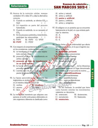 Examen de admisión
 Solucionario
                                                         SAN MARCOS 2012-I
93. Acerca de la nutrición celular, marque                  A)   activa y natural.
    verdadero (V) o falso (F) y elija la alternativa        B)   activa y artificial.
    correcta:                                               C)   pasiva y artificial.
    1) Cuando es autótrofa, se elimina CO2 y                D)   pasiva y artificial.
        H2O.                                ( )             E)   activa y antigénica.
    2) La ingestión es parte del proceso
        heterótrofo.                        ( )         97. El colágeno es un proteína que se encuentra
    3) Cuando es autótrofa, no es necesario el              básicamente en la piel, en cuya síntesis parti-
        CO2.                                ( )             cipa la vitamina.
    4) En los procesos autótrofos y heterótrofos,           A) A.                    B) D.




                                                                             om
        participan las mitocondrias.        ( )             C) C.                    D) B.
    A) FVFV          B) VVFV C) VFVV                        E) E.
    D) FVFF          E) FVVV




                                                                       t.c
                                                        98. La tos ferina es una enfermedad que afecta
94. Con respecto al comportamiento de la energía            las vías respiratorias, en la que el agente cau-




                                                                 po
    en los ecosistemas, podemos decir que:                  sal es la bacteria.
    A) se transforma en forma de calor respira-             A) Bordetella pertussis



                                                          gs
        torio en cada nivel.                                B) Streptococcus pneumoniae
    B) presenta un flujo de transferencia en                C) Staphylococcus aureus
        ambos sentidos.
                                                          o D) Pneumocystis carinii
                                                       bl
    C) presenta un flujo de transferencia                   E) Salmonella tiphi
                                               X.

        en un solo sentido.
    D) la fuente principal en la naturaleza no          99. La subunidad mayor _____ de los ribosomas
                                        21



        proviene solo del Sol.                              procarióticos presenta un lugar denominado
    E) cuando pasa de un nivel a otro, no se                sitio catalítico, en el que actúa la enzima ___.
                            LO




        pierde absolutamente nada.                          A) 50s – peptidiltransferasa
                                                            B) 80s – aminoacilsintetasa
95. La lipasa pancreática que desdobla los                  C) 60s – peptidilreductasa
                           G




    triglicéridos en ácidos grasos y glicerol actúa         D) 90s – aminoaciltransferasa
                      I




    en el intestino delgado a nivel del                     E) 70s – peptidilsintetasa
                   .S




    A) cardias.               B) duodeno.
               w




    C) yeyuno.                D) ciego.                 100.   En las medusas, la cavidad que tiene
    E) íleon.                                              como función orientar los movimientos
          w




                                                           natatorios se denomina.
     w




96. La inmunidad transitoria que adquiere una              A) enterocisto.        B) deuterocisto.
    persona al recibir anticuerpos elaborados en           C) nematocisto.        D) blastocisto.
    otro organismo diferente es clasificada como           E) estatocisto.




Academias Pamer                                                                                  Pág. 13
 