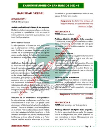 Examen de admisión
         EXAMEN DE ADMISIÓN SAN MARCOS 2012 - I
 Solucionario
                                                            SAN MARCOS 2012-I
       HABILIDAD VERBAL                                    únicamente el que se autodenomina crítico de arte
                                                           a pesar de haber sido escultor.
RESOLUCIÓN 1
TEMA: Idea principal                                               Respuesta: En la Grecia antigua, el
                                                                   trabajo artístico era considerado una
Análisis y definición del objetivo de las preguntas.                                     actividad vulgar.
El objetivo de la pregunta es evaluar en el alumno
o postulante la capacidad de poder encontrar la            RESOLUCIÓN 2
información más importante que se plantea en el            TEMA: Idea secundaria




                                                                               om
texto: la idea principal.
                                                           Análisis y definición del objetivo de las preguntas.
                                                           El objetivo de la pregunta es que el alumno selec-
Breve marco teórico




                                                                        t.c
                                                           cione un fragmento determinado del texto para
La idea principal es la oración más importante             que pueda hacer el análisis respectivo sin abar-
que el autor expresa y en torno a la misma gira el




                                                                 po
                                                           car más información.
resto de ideas u oraciones. Generalmente se en-
cuentra en el texto explicitada pero, en algunos



                                                           gs
                                                           Breve marco teórico
casos, se debe deducir del mismo. En nuestro caso          Las preguntas por ideas secundarias tienen como
se encuentra en el primer párrafo de la lectura.          ocaracterística principal el buscar una informa-
                                                       bl
                                                           ción determinada en el texto.
Análisis de las alternativas                               Centrándonos en dicha información debemos
                                                 X.

El autor del texto intenta aclarar la idea que se          encontrar una respuesta sin abarcar la lectura en
                                          21


tiene de los griegos sobre su arte: pensamos que los       su totalidad sino mediante el análisis de una ora-
griegos valoraban el arte y lo hace citando unas           ción o como máximo el párrafo que contiene al
                            LO




palabras expresadas por Oscar Wilde. Sin embar-            dato expresado en la pregunta.
go, los griegos no valoraban el arte manual, como
la escultura, por ejemplo y menos al artista en sí,        Análisis de las alternativas
                           G




porque su labor no pertenecía a un plano intelec-          En el segundo párrafo del texto se explica que el
                      I




tual sino manual. Además dice que solo aparece la          artista era considerado de nivel inferior en la
                   .S




valoración del arte en forma tardía porque un              Grecia clásica ya que su actividad era manual y
grupo muy importante de personalidades se ha-              además parecía no estar capacitado para ocu-
              w




bían pronunciado de forma negativa acerca de la            paciones intelectuales.
         w




condición del artista.
                                                                 Respuesta: realizaban una actividad
    w




Descarte de las alternativas más próximas                                                   manual.
La alternativa que en el examen puede funcionar
como distractor es la que dice: "Los griegos fueron        RESOLUCIÓN 3
pioneros en la historia del arte y la crítica de la obra   TEMA: Extrapolación por tesis contraria
artística". Ya que se relaciona con el tema plantea-
do en el texto. Pero se debe decir que el texto no trata   Análisis y definición del objetivo de las preguntas.
sobre los iniciadores de la historia del arte, ni de la    En dicha pregunta el alumno debe de conocer
crítica del mismo sino nos da una descripción sobre        cuál es la idea principal para poder proyectar un
la idea que se tenía sobre el "artista" y su "labor        caso contrario de la misma. Ello requiere de una
manual" también se debe aclarar que es Sócrates            gran capacidad de análisis.


Academias Pamer                                                                                     Pág. 1
 