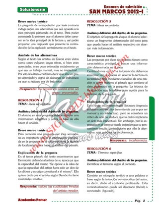 Examen de admisión
 Solucionario
                                                        SAN MARCOS 2012-I
Breve marco teórico                                    RESOLUCIÓN 5
La pregunta de extrapolación por tesis contraria       TEMA: Ideas secundarias
indaga sobre una alternativa que sea opuesta a la
idea principal planteada en el texto. Para poder       Análisis y definición del objetivo de las preguntas.
contestarla lo primero que el alumno debe cono-        El objetivo de la pregunta es que el alumno selec-
cer es la idea principal de la lectura y así poder     cione un fragmento determinado del texto para
proyectar una respuesta que presente la contra-        que pueda hacer el análisis respectivo sin abar-
dicción de lo explicado centralmente en el texto.      car más información.

Análisis de las alternativas                           Breve marco teórico




                                                                           om
Según el texto los artistas en Grecia eran vistos      Las preguntas por ideas secundarias tienen como
como seres vulgares cuyas obras, si bien eran          característica principal el buscar una informa-
apreciadas, eran poco estimadas socialmente ya         ción determinada en el texto.




                                                                    t.c
que era un trabajo manual, mas no intelectual.         Centrándonos en dicha información debemos
Por ello resultaría contrario decir que era un gru-    encontrar una respuesta sin abarcar la lectura en




                                                             po
po apreciado y digno de alabanza de individuos         su totalidad sino mediante el análisis de una ora-
ya que su trabajo era de bajo nivel.                   ción o como máximo el párrafo que contiene al



                                                       gs
                                                       dato expresado en la pregunta. La técnica de
 Respuesta: los artistas en Grecia eran un             localización nos brindaría gran ayuda para la
                        grupo encomiable.             osolución de la pregunta.
                                                   bl
RESOLUCIÓN 4
                                              X.

                                                       Explicación de la pregunta
TEMA: Ideas secundarias
                                                       En el texto encontramos que Sócrates desprecia
                                       21



                                                       su labor como escultor (se entiende que es por ser
Análisis y definición del objetivo de las preguntas.
                                                       manual y no intelectual), pero se considera un
El alumno en esta pregunta debe encontrar una
                          LO




                                                       crítico de arte (se deduce que lo dicho implicaría
información específica y sobre la base de ella
                                                       un acto más intelectual). Sin embargo, por lo ex-
hacer el análisis.
                                                       presado en el texto se puede entender que su pen-
                         G




                                                       samiento resulta contradictorio por ello la alter-
Breve marco teórico
                     I




                                                       nativa más próxima es incoherencia.
                  .S




Para contestar una pregunta por idea secunda-
ria es importante ubicar la información expresa-
             w




da en la pregunta en el texto mediante la técnica                         Respuesta: incoherencia.
        w




de localización para hacer el análisis del párrafo.
                                                       RESOLUCIÓN 6
    w




Explicación de la pregunta                             TEMA: Término específico
En el tercer párrafo del texto encontramos que
Demócrito defiende al artista de su época ya que       Análisis y definición del objetivo de las preguntas.
la capacidad del mismo "Se opone a la idea de          Identificar el término según el contexto.
que la capacidad del artista fuera solo un don de
los dioses y no algo connatural a él mismo". Ello      Breve marco teórico
quiere decir que el artista según Demócrito tiene      Consiste en otorgarle sentido a una palabra o
cualidades innatas.                                    frase según la intención comunicativa del autor,
                                                       es decir, dado el contexto pertinente. Esta
 Respuesta: valora las cualidades innatas              contextualización puede ser denotado (literal) o
                       del artista creador.            connotado (figurado).


Academias Pamer                                                                                 Pág. 2
 