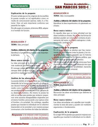 Examen de admisión
 Solucionario
                                                        SAN MARCOS 2012-I
Explicación de la pregunta                             RESOLUCIÓN 8
El autor señala que en los orígenes de los pueblos     TEMA: Idea incompatible
la poesía cumple un rol significativo como un
medio de comunicación (prensa, radio, tv, e his-       Análisis y definición del objetivo de las preguntas.
toria). Este rol será importante conforme van          Identificar la idea impertinente a lo planteado en
pasando los siglos...                                  el texto.
Por ello según el contexto, el término ROL adquie-
re el sentido de función.                              Breve marco teórico
                                                       Es aquella idea que no tiene afinidad con las
                          Respuesta: función.          ideas vertidas en el texto. Así mismo las formas de




                                                                           om
                                                       plantear pueden ser como idea contraria al pen-
                                                       samiento del autor, en forma inatingente o inde-
RESOLUCIÓN 7




                                                                    t.c
                                                       terminada (ambigüa).
TEMA: Idea principal




                                                             po
                                                       Explicación de la pregunta
Análisis y definición del objetivo de las preguntas.   En el tercer párrafo se plantea que hay nueva-




                                                       gs
Identificar el propósito o mensaje más importan-       mente un acercamiento entre la poesía y los ciu-
te del texto.                                          dadanos. Esta relación permitió que la historia
                                                      oprivada se conjugue con la historia pública, que
                                                   bl
Breve marco teórico                                    lo individual se mezcle con lo colectivo.
                                                       Por ello se puede afirmar que los versos que hace
                                              X.

La idea principal es la intención comunicativa
                                                       uso el poeta no se reduce a su utilización sino que
más sustancial que transmite el autor.
                                       21


                                                       además puede transmitir sensibilidad, haciendo
El mensaje puede ser explícito o implícito, pero
                                                       del verso un lenguaje universal.
siempre debe contener el tópico del texto. Por lo
                          LO




general se expresa a través de una oración.
                                                              Respuesta: La excelencia poética se
                                                                      reduce al manejo del verso.
                         G




Análisis de las alternativas
                     I




La poesía debido al rol importante que tuvo en el
                                                       RESOLUCIÓN 9
                  .S




desarrollo de la humanidad, ha sido el reflejo de
ese devenir histórico. El hombre al encontrar un       TEMA: Ideas secundarias
             w




medio como la poesía ha podido expresar todo
        w




ese amalgama de sucesos o vivencias, propios de        Análisis y definición del objetivo de las preguntas.
su desarrollo histórico. Así mismo la poesía ha        Reconocer las ideas secundarias que delimita la
    w




sido un escape para poetas que sintieron resque-       idea principal.
mor ante suscesos desagradables originados por
el mismo hombre, provocando una ruptura entre          Breve marco teórico
el hombre y la sociedad. Sin embargo, aquellos         Las ideas secundarias son aquellas que comple-
poetas que mezclan lo individual con lo colectivo      mentan la tesis del autor y pueden ser mediante
trascienden en la sociedad y son mejores porque        argumentos o fundamentos.
conmueven a los hombres de todas las latitudes.
                                                       Explicación de la pregunta
Respuesta: a la relación entre la poesía y             En el siglo XX los poetas que parecen mejores son
       la sociedad a lo largo del tiempo.              aquellos que mezclan lo individual con lo colecti-


Academias Pamer                                                                                 Pág. 3
 