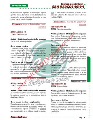 Examen de admisión
 Solucionario
                                                        SAN MARCOS 2012-I
vo, haciendo de la poesía un medio para llegar a       sión. El texto afirma, finalmente, que está en ex-
grandes masas. Por ello la poesía de Vallejo tiene     pansión (Aporte del norteamericano Edwin
un carácter universal porque transmite lo más          Hubble, 1929)
íntimo con el interés de todos.
                                                           Respuesta: El modelo del universo en
  Respuesta: engarza lo individual con lo                                             expasión
                                colectivo.             RESOLUCIÓN 12
                                                       TEMA: Término específico
RESOLUCIÓN 10
                                                       Análisis y definición del objetivo de las preguntas.




                                                                           om
TEMA: Extrapolación
                                                       Este modelo de pregunta indaga sobre nuestro
Análisis y definición del objetivo de las preguntas.   nivel de interpretación y definición de los térmi-




                                                                    t.c
                                                       nos dentro de un contexto determinado.
Predecir un suceso probable.




                                                              po
                                                       Breve marco teórico
Breve marco teórico
                                                       Sabemos que los términos tienen un significado
La extrapolación es un tipo de inferencia que



                                                       gs
                                                       denotativo que es el que todos conocemos y usa-
consiste en predecir un caso probable. Se reco-
                                                       mos convencionalmente; pero también admiten el
noce mediante una pregunta condicionada. Las          oconnotativo que depende de un uso especial dado
formas de extrapolación pueden ser por tesis con-
                                                   bl
                                                       por el autor. Para definirlo localizamos el término y
traria o condición supuesta.
                                                       reconocemos el uso según el contexto de la lectura
                                              X.

                                                       y proponemos palabras equivalentes.
Explicación de la pregunta
                                       21



La pregunta arriba a una tesis contraria:
                                                       Explicación
Si un poeta expresara una poesía imposible de
                          LO




                                                       En el caso del término CONCEBIR se encuentra
comprender por personas de otras nacionalida-
                                                       el siguiente contexto: "Concebió así un modelo
des, no podría entonces alcanzar un nivel univer-
                                                       de cosmos estático que no se contraía ni se ex-
                         G




sal, es decir, ecuménico.
                                                       pandía". Se debe entender que pensó, es decir,
                     I




                                                       ideó así un modelo de cosmos...
                  .S




 Respuesta: alcanzar un nivel ecuménico.
                                                                                    Respuesta: idear
             w




RESOLUCIÓN 11                                          RESOLUCIÓN 13
        w




TEMA: Tema Central                                     TEMA: Extrapolación
    w




Análisis y definición del objetivo de las preguntas.   Análisis y definición del objetivo de las preguntas.
Al decirnos "En última instancia, el texto explica",   Es una típica pregunta de extrapolación de caso
la pregunta indaga por el tema central que se          hipotético o condición supuesta.
aborda en el texto.
                                                       Breve marco teórico
Breve marco teórico y explicación                      En este modelo de extrapolación, primero locali-
Para el reconocimiento del tema central primero        zamos la idea en el texto reconocemos la conclu-
definimos nuestro tema: el universo; y luego, re-      sión que genera; luego, asumimos la variante que
conocemos qué aspecto abordan de él: las leyes         propone la pregunta y proyectamos una nueva
que hablan sobre si es estático o está en expan-       conclusión.


Academias Pamer                                                                                 Pág. 4
 