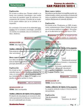 Examen de admisión
 Solucionario
                                                        SAN MARCOS 2012-I
Explicación                                            Breve marco teórico
En el texto se afirma que "Einstein añadió a su        Recordemos que las ideas incompatibles pueden ser:
teoría una constante cosmológica, que creaba           indeterminadas, es decir, que exceden el universo del
una fuerza de repulsión capaz de oponerse a la         texto y no podemos verificarlas; o falsas porque con-
contracción del universo. Concibió así un mode-        tradicen directamente el contenido del texto.
lo de cosmos estático que no se contraía ni se
expandía".                                             Explicación
                                                       En el texto se lee: "Finalmente, en 1929, el astró-
En conclusión: Si la teoría de la relatividad pres-    nomo norteamericano Edwin Hubble demostró
cindiera de la constante cosmología, postularía        que el universo estaba en expansión". Sin embar-




                                                                           om
un cosmos; no constante, sino en movimiento, es        go, en la alternativa se señala que fue en 1916.
decir, dinámico.
                                                          Respuesta: En 1916, se aceptó por fin




                                                                    t.c
                        Respuesta: dinámico                 que el universo estaba en expansión.




                                                              po
RESOLUCIÓN 14                                          RESOLUCIÓN 16




                                                       gs
TEMA: Idea Secundaria                                  TEMA: Series Verbales


Análisis y definición del objetivo de las preguntas.
                                                      oAnálisis y definición del objetivo de las preguntas.
                                                   bl
                                                       La pregunta evalúa el dominio lexical del postu-
Esta pregunta indaga por la comprensión de una
                                                       lante.
                                              X.

idea secundaria.
                                       21


                                                       Explicación
Breve marco teórico                                    Tipo de secuencia:        Lineal
Las ideas secundarias deben su presencia en el         Relación:                 "Sinónimos de numeroso"
                          LO




texto al objetivo de justificar o argumentar la idea   A) colosal. (se refiere al tamaño o importancia.
principal planteada por el autor.                          Enorme/grandioso)
                         G




                                                       B) dantesco. (horroroso, espeluznante)
Explicación
                     I




                                                       C) cuantioso. (numeroso, abundante)
                  .S




En el texto se lee: "... mientras que el espacio se    D) magnífico. (espléndido, maravilloso)
extendía hasta el infinito de forma uniforme. Se       E) oneroso. (costoso, caro)
             w




creía, en consecuencia, que el cosmos era infini-
        w




to e inmutable". Por lo tanto, si el espacio se ex-                            Respuesta: cuantioso
pandía el cosmos también lo hacía.
    w




                                                       RESOLUCIÓN 17
             Respuesta: está en expansión              TEMA: Series Variables

RESOLUCIÓN 15                                          Análisis y definición del objetivo de las preguntas.
TEMA: Idea incompatible                                La pregunta pretende evaluar el dominio lexical
                                                       del postulante.
Análisis y definición del objetivo de las preguntas.
                                                       Explicación
El objetivo de esta pregunta es reconocer la alter-
                                                       Tipo de secuencia:         Lineal
nativa que presente una idea que no esté de acuer-
                                                       Relación:                  "Sinónimos de aliviar"
do con lo planteado por el autor.

Academias Pamer                                                                                 Pág. 5
 