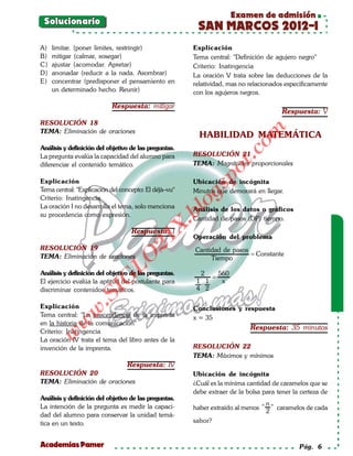 Examen de admisión
 Solucionario
                                                        SAN MARCOS 2012-I
A)   limitar. (poner limites, restringir)              Explicación
B)   mitigar (calmar, sosegar)                         Tema central: "Definición de agujero negro"
C)   ajustar (acomodar. Apretar)                       Criterio: Inatingencia
D)   anonadar (reducir a la nada. Asombrar)            La oración V trata sobre las deducciones de la
E)   concentrar (predisponer el pensamiento en         relatividad, mas no relacionados especificamente
     un determinado hecho. Reunir)                     con los agujeros negros.

                           Respuesta: mitigar
                                                                                        Respuesta: V
RESOLUCIÓN 18




                                                                          om
TEMA: Eliminación de oraciones
                                                         HABILIDAD MATEMÁTICA
Análisis y definición del objetivo de las preguntas.




                                                                   t.c
La pregunta evalúa la capacidad del alumno para        RESOLUCIÓN 21
diferenciar el contenido temático.                     TEMA: Magnitudes proporcionales




                                                             po
Explicación                                            Ubicación de incógnita



                                                       gs
Tema central: "Explicación del concepto: El déjà–vu"   Minutos que demorará en llegar.
Criterio: Inatingencia
La oración I no desarrolla el tema, solo menciona     oAnálisis de los datos o gráficos
                                                   bl
su procedencia como expresión.
                                                       Cantidad de pasos (DP) tiempo.
                                              X.

                                   Respuesta: I
                                                       Operación del problema
                                       21



RESOLUCIÓN 19                                          Cantidad de pasos
TEMA: Eliminación de oraciones                                           = Constante
                          LO




                                                            Tiempo

Análisis y definición del objetivo de las preguntas.     2    560
                                                            =
                         G




El ejercicio evalúa la aptitud del postulante para      1 1    x
                                                         ⋅
discriminar contenidos temáticos.                       4 2
                     I
                  .S




Explicación                                            Conclusiones y respuesta
             w




Tema central: "La trascendencia de la imprenta         x = 35
        w




en la historia de la comunicación"
                                                                           Respuesta: 35 minutos
Criterio: Inatingencia
     w




La oración IV trata el tema del libro antes de la
invención de la imprenta.                              RESOLUCIÓN 22
                                                       TEMA: Máximos y mínimos
                                 Respuesta: IV
RESOLUCIÓN 20                                          Ubicación de incógnita
TEMA: Eliminación de oraciones                         ¿Cuál es la mínima cantidad de caramelos que se
                                                       debe extraer de la bolsa para tener la certeza de
Análisis y definición del objetivo de las preguntas.
La intención de la pregunta es medir la capaci-                                    n
                                                       haber extraído al menos "     " caramelos de cada
                                                                                   2
dad del alumno para conservar la unidad temá-
tica en un texto.                                      sabor?


Academias Pamer                                                                               Pág. 6
 