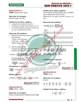 Examen de admisión
 Solucionario
                                                           SAN MARCOS 2012-I
RESOLUCIÓN 24                                             Análisis de los datos o gráficos
TEMA: Razonamiento lógico                                 Las coincidencias de las reglas se dan con el MCM
                                                          de las calibraciones de las mismas.
Ubicación de incógnita                                    Observación: las reglas coinciden al inicio y al
Halle la longitud de la fila                              final.

Análisis de los datos o gráficos                          Operación del problema
• Longitud de la arista del cubo: 2m
• Longitud de la arista de los cubitos: 2,5 cm
• Los cubitos cortados se colocan en línea rec-
                                                          MCM   ( a ; d ; ef ) = MCM ((b;d; f ))
                                                                  b
                                                                      c
                                                                                 MCD
                                                                                       a;c;e




                                                                                om
   ta, uno a continuación de otro.                          4 cm
                                                            21
Operación del problema




                                                                        t.c
                                                            24cm
1. Aplicación de fórmula, teorema o propiedad
                                                            35
   Equivalencias:




                                                                po
   1 metro: 100 centímetros                                 8 cm
   1 kilómetro = 1000 metros                                7



                                                          gs
   Volumen de un cubo=a3

2. Solución del problema:
                                                         o                          48cm
                                                      bl
   Longitud de la arista del cubo: 2m=200 cm
                                                          MCM ( 21 ; 35 ; 7 ) = MCD ((21;24;8 ))
                                                                4 24 8          MCM 4;
                                                X.

   Longitud de la arista de cubitos: 2,5 cm                                              35;7

                                                          ⇒ MCM ( ;
                                                                   21 35 7 ) 7
                                         21


               volumen del cubo (200)3                              4 24 8        24
   =
# cubitos                  = = 512000                                       ;   =    cm
              volumen del cubito (2, 5)3
                            LO




    Al colocarlos en fila:
    512000(2,5)=1280000 cm                                Conclusiones y respuesta
                           G




   1280000                                                                     48
     100
           = 12800 m                                      ∴ N° Coincidencias = 24 + 1 =15
                      I




Conclusiones y respuesta                                                       7
                   .S




12800                                                                                               Respuesta: 15
              w




      = 12, 8 km
1000
         w




                                                          RESOLUCIÓN 26
Método práctico                                           TEMA: Series
    w




             2, 5cm   1m   1km  = 12, 8km
512000cubos                                         Ubicación de incógnita
             1cubo   100cm   1000m 
                                                          Calcule:

                           Respuesta: 12,8 km             a b a 2 b2 a 3 b3         a 50 b50
                                                           + + 2 + 2 + 3 + 3 + ... + 50 + 50
                                                          b a b   a   b   a         b    a
RESOLUCIÓN 25
TEMA: MCD – MCM                                           Análisis de los datos o gráficos

                                                                                ( ) ( )
                                                                                    2           2
Ubicación de incógnita                                                          a           b
                                                                          Si:           +           =
                                                                                                    2
Número de coincidencias de calibración de las 3 reglas.                         b           a


Academias Pamer                                                                                          Pág. 8
 