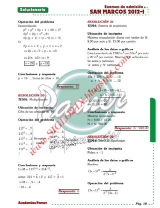 Examen de admisión
  Solucionario
                                                            SAN MARCOS 2012-I
Operación del problema                                    RESOLUCIÓN 31
Desarrollando:                                            TEMA: Sistema de ecuaciones
    p2 + p2 + 2p + 1 + 80 = n2
    2p2 + 2p = n2 – 81                                    Ubicación de incógnita
    2p (p + 1) = (n – 9) (n + 9)                          Máxima recaudación diaria con tarifas de S/.
Si:                                                       8.00 por auto y S/. 15.00 por camión.
    2p = n + 9 ∧ p + 1 = n – 9
                                                          Análisis de los datos o gráficos
     ⇒ 2p = n + 9 ∧ p = n − 10
                                                          Estacionamiento de 1200 m2 con 10m2 por auto
     ⇒ 2 ( n − 10 ) = + 9
                     n                                    y 20 m2 por camión. Máximo 100 vehículos en-




                                                                                       om
                                                          tre autos y camiones.
= 29 y p 19
 n =                                                      "a" autos y "b" camiones




                                                                           t.c
Conclusiones y respuesta                                  Operación del problema
                                                          10a + 20b = 1200 .... (1)




                                                                 po
p = 19 ∴ Suma de cifras = 10
                                                            a + b = 100 .... (2)




                                                           gs
                                     Respuesta: 10
                                                           (1) / 10 : a + 2b = – (1)
                                                                             120
RESOLUCIÓN 30
                                                            o         a + b = – ( 2)
                                                                             100
                                                         bl
TEMA: Multiplicación                                      (1)–(2):b = 20
                                                X.

                                                          en (2) :b = 80
Ubicación de incógnita
                                         21



Cifra de las unidades de "M".                             Conclusiones y respuesta
                                                          Máxima recaudación:
                              LO




Operación del problema                                    N = 8.80 + 15.20
                                                          N = S/. 940.00
                             G




 1171 = ...7                                                                             Respuesta: S/. 940.00
                            314 = ...4 
                                 1
                       I




 117 2 = ...9                            
                    .S




                            314 2 = ...6                RESOLUCIÓN 32
 117 3 = ...3  Se repiten                 Se repiten
                                                         TEMA: Teoría de exponentes
                             314 3 = ...4 
              w




 117 4 = ...1 cada 4                      cada 2
                            314 4 = ...6 
          w




 1175 = ...7                                             Ubicación de incógnita
                                          
                                        
     w




                                                         Piden: x – 1
              

                                                          Análisis de los datos o gráficos
Conclusiones y respuesta                                  Resolver:
En M = 117314 × 314117;                                                       3
                                                           ( 3x – 1)3x =
                o                    o                                     3 x – 9 –2
                                                                               –3
como 314 = 4 +2 y 117 = 2 +1
 ⇒ M = ....9 × ....4                                      Operación del problema
∴M =
   ...6
                                                                                      3
                                      Respuesta: 6         ( 3x – 1)3x =
                                                                           3   –4
                                                                                    ( 3x – 1)

Academias Pamer                                                                                        Pág. 10
 