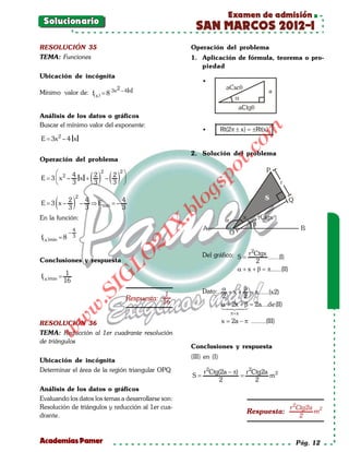 Examen de admisión
      Solucionario
                                                                        SAN MARCOS 2012-I
     RESOLUCIÓN 35                                                     Operación del problema
     TEMA: Funciones                                                   1. Aplicación de fórmula, teorema o pro-
                                                                          piedad
     Ubicación de incógnita
                                                                          •
     Mínimo valor de: f( x ) = 8            3x 2 – 4 x




     Análisis de los datos o gráficos
     Buscar el mínimo valor del exponente:
                                                                                 Rt(2π ± x) = ±Rt(x)




                                                                                            om
                                                                          •
                 2
     E = 3x – 4 x




                                                                                   t.c
                                                                       2. Solución del problema
     Operación del problema




                                                                              po
    
                                  ( ) ( ) 
                                    2             2
           4     2                          2
= 3  x2 –
 E           x +                        –
          3     3                          3


             (            ) – 4=                                        gs
                              2
                      2                           4                      o
  = 3 x–
   E                            ⇒E   mín      –
                      3       3                   3
                                                                      bl
     En la función:
                                                               X.

                          4
                      –
                                                          21


     f( x ) min = 8       3


                                                                                            2
                                                                          Del gráfico: S = r Ctgx ......(I)
                                         LO




     Conclusiones y respuesta                                                                 2
                                                                                       α + x + β = π......(II)
                      1
     f( x ) min =
                                        G




                     16
                                     I




                                                                          Dato: α + x + β = a......(x2)
                                  .S




                                                                  1             2       2
                                                      Respuesta: 16
                                                                                α 2x + β = 2a....de(II)
                                                                                +   
                          w




                                                                                     π+ x
                     w




     RESOLUCIÓN 36                                                               x 2a − π ........(III)
                                                                                 =
          w




     TEMA: Reducción al 1er cuadrante resolución
     de triángulos
                                                                       Conclusiones y respuesta
                                                        (III) en (I)
     Ubicación de incógnita
     Determinar el área de la región triangular OPQ           r 2Ctg(2a − π) r 2Ctg2a 2
                                                    = =  S                           m
                                                                     2           2
     Análisis de los datos o gráficos
     Evaluando los datos los temas a desarrollarse son:
     Resolución de triángulos y reducción al 1er cua-                                   r 2Ctg2a 2
                                                                             Respuesta:         m
     drante.                                                                                2


     Academias Pamer                                                                                             Pág. 12
 