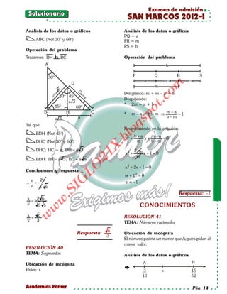 Examen de admisión
 Solucionario
                                                 SAN MARCOS 2012-I
Análisis de los datos o gráficos             Análisis de los datos o gráficos
                                             PQ = a
     ABC (Not 30° y 60°)                     PR = m
                                             PS = b
Operación del problema
Trazamos:                                    Operación del problema




                                                                om
                                             Del gráfico: m + m – a = b




                                                           t.c
                                             Despejando:
                                             * 2m = a + b




                                                     po
                                             *   m – a = b – m ⇒ m−a =
                                                                     1
                                                                 b−m



                                              gs
Tal que:
                                             Reemplazando en la ecuación:
     BDH (Not 45°)                             o
                                            bl
                                                     b+a    m−a
                                              x2 +       x+     =
                                                                0
     DHC (Not 30° y 60°)                              m     b−m
                                        X.

     DHC: HC = a; DH = a 3                           2m
                                              x2 +        x +1=0
                                   21



                                                     m
     BDH: BH = a 3 ; BD = a 6
                      LO




                                              x 2 + 2x + 1 =0
Conclusiones y respuesta
                                              (x + 1)2 =
                                                       0
                     G




    x  2a                                     x = –1
∴     =
    y  a 6
                  I
               .S




                                                                          Respuesta: –1
x   2 6
             w




  =
y   6 6                                                CONOCIMIENTOS
           w




x   6
    w




  =                                          RESOLUCIÓN 41
y   3                                        TEMA: Números racionales

                                        6
                           Respuesta:        Ubicación de incógnita
                                        3
                                             El número podría ser menor que A; pero piden el
                                             mayor valor.
RESOLUCIÓN 40
TEMA: Segmentos                              Análisis de los datos o gráficos

Ubicación de incógnita
Piden: x



Academias Pamer                                                                   Pág. 14
 