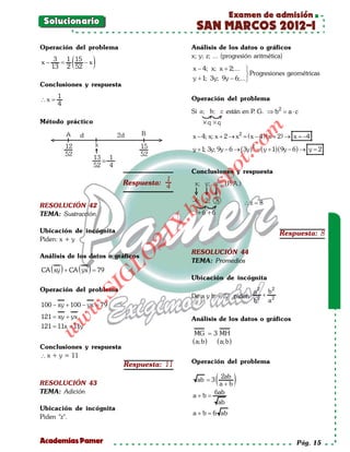 Examen de admisión
 Solucionario
                                             SAN MARCOS 2012-I
Operación del problema                     Análisis de los datos o gráficos

          (         )
   3 1 15                                  x; y; z; ... (progresión aritmética)
x− =      −x
  13 2 52                                   x − 4; x; x + 2;... 
                                                                  Progresiones geométricas
                                            y + 1; 3y; 9y − 6;...
Conclusiones y respuesta
    1                                      Operación del problema
∴x =
    4
                                           Si                están en P G. ⇒ b2 = ⋅ c
                                                                       .         a
Método práctico




                                                                     om
                                            x − 4; x; x + 2 → x 2 =x − 4 ) ( x + 2) → x =4
                                                                   (                     −
                                                                       2
                                            y + 1; 3y; 9y − 6 → ( 3y ) = ( y + 1)( 9y − 6 ) → y = 2




                                                             t.c
                                                    po
                                           Conclusiones y respuesta
                                      1
                           Respuesta: 4


RESOLUCIÓN 42
                                            gs
                                             o                       ∴z =8
                                          bl
TEMA: Sustracción
                                    X.

Ubicación de incógnita                                                          Respuesta: 8
                                   21


Piden: x + y

                                           RESOLUCIÓN 44
                         LO




Análisis de los datos o gráficos
                                           TEMA: Promedios
   ( )        ( )
CA xy + CA yx =
              79
                        G




                                           Ubicación de incógnita
                   I




Operación del problema                                                 a 2 b2
                .S




                                           De a y b ∈  + piden           +
                                                                       b2 a 2
100 − xy + 100 − yx =
                    79
              w




121 xy + yx
  =                                        Análisis de los datos o gráficos
        w




121 11x + 11y
 =
   w




                                             MG = 3 MH
                                            ( a; b ) ( a; b )
Conclusiones y respuesta
∴ x + y = 11
                           Respuesta: 11   Operación del problema


RESOLUCIÓN 43
                                                ab = 3   ( a2abb )
                                                             +
TEMA: Adición                                   6ab
                                            a+b=
                                                 ab
Ubicación de incógnita
                                            a + b = ab
                                                  6
Piden "z".


Academias Pamer                                                                         Pág. 15
 