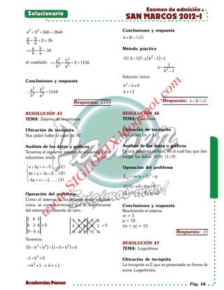Examen de admisión
 Solucionario
                                                       SAN MARCOS 2012-I
a 2 + b 2 + 2ab =
                36ab                                 Conclusiones y respuesta
a b                                                   k ∈  – {±1}
 + +2= 36
b a
  a b                                                Método práctico
⇒ + = 34
  b a
                2   2                                 (1) . k – ( 2 ) : y ( k 2 – 1) = 1
al cuadrado: ⇒ a + b + 2 =
                         1156
               b2 a 2                                                                   1
                                                                                 y=        2
                                                                                      k –1
                                                     Solución única:
Conclusiones y respuesta




                                                                                om
                                                      k2 – 1 ≠ 0
     2     2
    a    b
∴     2
        + 2 =
            1154                                      k ≠ ±1
    b    a




                                                                       t.c
                                   Respuesta: 1154                                   Respuesta: k ∈  {±1}




                                                              po
RESOLUCIÓN 45                                        RESOLUCIÓN 46
                                                     TEMA: Funciones



                                                      gs
TEMA: Sistema de ecuaciones

Ubicación de incógnita                                 o
                                                     Ubicación de incógnita
                                                    bl
Nos piden hallar el valor de "K".                    Nos piden (m + p)
                                              X.

Análisis de los datos o gráficos                     Análisis de los datos o gráficos
                                                     Es una parabola vertical, en el cual hay que des-
                                           21


Tenemos el siguiente sistema de ecuaciones con
soluciones única.                                    cargar los datos: (0,0); (1;–9).
                                LO




 x + ky + z = ....... (1)
              3                                      Operación del problema

 kx + y + kz = ( 2 )
                2....                                                     2
                                                      F( x ) = m ( x – 2 ) – p
                               G





 –ky + z = 1....... ( 3 )
            –
                        I




                                                      ( 0, 0 ) → 0 = – P
                                                                    4m
                     .S




Operación del problema                                (1, – 9 ) → – 9 = P
                                                                      m–
               w




Como el sistema de ecuaciones posee solución
única, se cumple entonces que el determinante
          w




                                                     Conclusiones y respuesta
del sistema es diferente de cero.                    Resolviendo el sistema
     w




                                                     m=3
1 k 1                             1 k 1    1 k       p = 12
 k 1 k ≠0                         k 1 k    k 1 ≠0    (m + p) = 15
 0– k z                           0 –k 1   0 –k                                                Respuesta: 15
Tenemos:
                                                     RESOLUCIÓN 47
( 0 – k 2 + k 2 ) – (1 + 0 + k 2 ) ≠ 0               TEMA: Logarítmos

–1 + k 2 ≠ 0                                         Ubicación de incógnita
     2                                               La incognita es E que es presentada en forma de
→ k ≠1 → k ≠ ±1
                                                     suma Logaritmica.


Academias Pamer                                                                                     Pág. 16
 