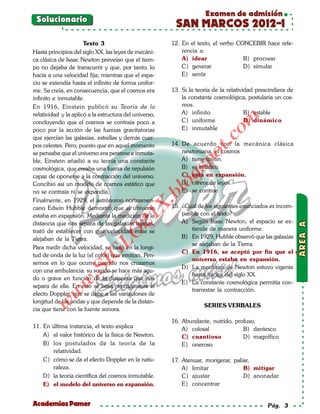 Examen de admisión
 Solucionario
                                                          SAN MARCOS 2012-I
                      Texto 3                            12. En el texto, el verbo CONCEBIR hace refe-
Hasta principios del siglo XX, las leyes de mecáni-          rencia a:
ca clásica de Isaac Newton preveían que el tiem-             A) idear                B) procrear
po no dejaba de transcurrir y que, por tanto, lo             C) generar              D) simular
hacía a una velocidad fija; mientras que el espa-            E) sentir
cio se extendía hasta el infinito de forma unifor-
me. Se creía, en consecuencia, que el cosmos era         13. Si la teoría de la relatividad prescindiera de
infinito e inmutable.                                        la constante cosmológica, postularía un cos-
En 1916, Einstein publicó su Teoría de la                    mos.
relatividad y la aplicó a la estructura del universo,        A) infinito                B) estable




                                                                              om
concluyendo que el cosmos se contraía poco a                 C) uniforme                D) dinámico
poco por la acción de las fuerzas gravitatorias              E) inmutable
que ejercían las galaxias, estrellas y demás cuer-




                                                                       t.c
pos celestes. Pero, puesto que en aquel momento          14. De acuerdo con la mecánica clásica
se pensaba que el universo era perenne e inmuta-             newtoniana, el cosmos




                                                                 po
ble, Einstein añadió a su teoría una constante               A) tiene un fin.
cosmológica, que creaba una fuerza de repulsión              B) es estático.



                                                           gs
capaz de oponerse a la contracción del universo.             C) está en expansión.
                                                             D) carece de leyes.
Concibió así un modelo de cosmos estático que              o E) se contrae
                                                        bl
no se contraía ni se expandía.
Finalmente, en 1929, el astrónomo norteameri-
                                                X.

cano Edwin Hubble demostró que el universo               15. ¿Cuál de los siguientes enunciados es incom-
estaba en expansión. Mediante la medición de la              patible con el texto?
                                         21



distancia que nos separa de las galaxias lejanas,            A) Según Isaac Newton, el espacio se ex-
trató de establecer con qué velocidad estas se                   tiende de manera uniforme.
                            LO




alejaban de la Tierra.                                       B) En 1929, Hubble observó que las galaxias
                                                                 se alejaban de la Tierra.
Para medir dicha velocidad, se basó en la longi-
                                                             C) En 1916, se aceptó por fin que el
                           G




tud de onda de la luz (el color) que emitían. Pen-
                                                                 universo estaba en expansión.
semos en lo que ocurre cuando nos cruzamos
                      I




                                                             D) La mecánica de Newton estuvo vigente
                   .S




con una ambulancia: su sonido se hace más agu-
                                                                 hasta inicios del siglo XX.
do o grave en función de la distancia que nos
               w




                                                             E) La constante cosmológica permitía con-
separa de ella. En esto se basa precisamente el
                                                                 trarrestar la contracción.
          w




efecto Doppler, que se debe a las variaciones de
longitud de las ondas y que depende de la distan-
      w




                                                                      SERIES VERBALES
cia que tiene con la fuente sonora.

                                                         16. Abundante, nutrido, profuso,
11. En última instancia, el texto explica                    A) colosal             B) dantesco
    A) el valor histórico de la física de Newton.            C) cuantioso           D) magnífico
    B) los postulados de la teoría de la                     E) oneroso
       relatividad.
    C) cómo se da el efecto Doppler en la natu-          17. Atenuar, morigerar, paliar,
       raleza.                                               A) limitar              B) mitigar
    D) la teoría científica del cosmos inmutable.            C) ajustar              D) anonadar
    E) el modelo del universo en expansión.                  E) concentrar


Academias Pamer                                                                                 Pág. 3
 