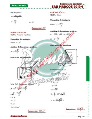 Examen de admisión
 Solucionario
                                                    SAN MARCOS 2012-I
Por propiedad:                                 RESOLUCIÓN 51
     154° − 76°                                TEMA: Cono
x=
         2
                                               Ubicación de incógnita
     78°
x=                      = 39°
                        x
      2                                                     2
                                               Piden: V = πR h
                                                           3
                            Respuesta: 39º
                                               Análisis de los datos o gráficos
RESOLUCIÓN 50




                                                                     om
TEMA: Poliedros regulares                      i)    AST =R(R + g) = π
                                                          π         260

                                                          8
Ubicación de incógnita                         ii)   g=     R




                                                                t.c
                                                          5
Piden: V = a 3




                                                         po
                                               Operación del problema
Análisis de los datos o gráficos




                                                gs
         8 6
AQ =
          3                                      o
                                              bl
Operación del problema
                                     X.
                                   21
                       LO




                                               Reemplazando en (i):

                                                     (          )
                      G




                                                           8R
                                                πR R +        = 260 π
                                                            5
                     I
                  .S




                                                13R 2 = 260 (5)
               w




                                                ⇒R=
                                                  10
           w




      EAC (Relaciones métricas)
                                                ∴g =16
     w




               8 6
a a 2 = a 3 
                3                               h = 2 39
           24 2                                      1
a 2 =                                           =
                                                V      π (10)2  2 39
             3                                       3
a=8
                                                          200 39
V = a3                                         =
                                               ⇒V                π
                                                             3
V = 83

V = 512 cm3
                                                                        Respuesta: 200 39 π
                      Respuesta: 512 cm   3                                           3


Academias Pamer                                                                     Pág. 18
 