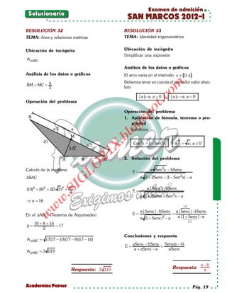 Examen de admisión
  Solucionario
                                                  SAN MARCOS 2012-I
 RESOLUCIÓN 52                                   RESOLUCIÓN 53
 TEMA: Área y relaciones métricas                TEMA: Identidad trigonométrica


 Ubicación de incógnita                          Ubicación de incógnita
                                                 Simplificar una expresión
 A ∆ABC
                                                 Análisis de los datos o gráficos
 Análisis de los datos o gráficos                El arco varía en el intervalo x ∈ 0, π
              a                                  Debemos tener en cuenta el operador valor abso-




                                                                    om
 = =
 BM MC
              2                                  luto.

                                                          |a|= > 0
                                                             a; a          |a|= a < 0
                                                                              −a;




                                                              t.c
 Operación del problema




                                                       po
                                                 Operación del problema
                                                 1. Aplicación de fórmula, teorema o pro-



                                                  gs
                                                    piedad
                                                 o  Sabemos
                                              bl
                                                                               1
                                                      Cos 2x = a 2 =
                                                             1 − Sen 2x a; a ≥ 0
                                           X.
                                      21



                                                 2. Solución del problema
                           LO




 Calculo de la mediana:                                        a Sen 2x − bSenx
                                                     E=
 ∆BAC                                                     a 2 + 2Senx − (1 − Sen 2x) − a
                          G




                          a2
                     I




 (10)2 + (8)2 2(3 2)2 +
           =                                                  a|Senx| −bSenx
                                                     E=
                  .S




                          2
                                                          a 1 + 2Senx + Sen 2x − a
             w




 ⇒a=
   16
                                                                   (+)
            w




                                              a|Senx| −bSenx a|Senx| −bSenx
                                           = =
                                            E
     w




 En el ∆ABC (Teorema de Arquimedes)                              a|1 Senx| −a
                                                                     + 
                                              a (1 + Senx )2 − a    
                                                                                     (+)
     10 + 8 + 16
=p   = 17
          2
                                                 Conclusiones y respuesta
 A ∆ABC =   17(17 − 10)(17 − 8)(17 − 16)
                                                     aSenx − bSenx Senx(a − b)
                                           =E        =
                                                      a + aSenx − a  aSenx
 A ∆ABC = 3 119


                                                                                              a−b
                           Respuesta: 3 119                                 Respuesta:         a


 Academias Pamer                                                                           Pág. 19
 