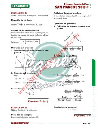 Examen de admisión
 Solucionario
                                                     SAN MARCOS 2012-I
RESOLUCIÓN 54                                    Análisis de los datos o gráficos
TEMA: Resolución de triángulo - ángulo mitad     Evaluando los datos del gráfico se empleará el
                                                 teorema de senos.
Ubicación de incógnita
              α                                  Operación del problema
Indicar Tan     en términos de (K) y (b)
              2                                  1. Aplicación de fórmula, teorema o pro-
                                                    piedad
Análisis de los datos o gráficos
Si se conoce la medida de un ángulo agudo y la
longitud de uno de los lados, podemos calcular




                                                                     om
los otros dos.
                  α
Sabemos:      Tan = Cscα − Cotα




                                                              t.c
                  2




                                                       po
Operación del problema                                          α    b    c
                                                              = =
1. Aplicación de fórmula, teorema o pro-                      SenA SenB SenC




                                                 gs
   piedad
                                                 2. Solución del problema
                                                  o
                                               bl
                     BC
                       = Cscα → BC bCscα
                                 =
                      b
                                           X.

                     AB
                       = Cotα → AB bCotα
                                 =
                                       21


                      b
                          LO




2. Solución del problema
                                                 *   En ADC:        a     4 3
   Dato:                                                                =       ......(I)
                                                                  Sen40º Sen20º
                         G




    BC − AB= k → bCscα − bCotα= k
                    I




                                                                     a      x
                               α                 *   En DBC:             =       ....(II)
                 .S




    b(Cscα − Cot)= k → bTan      = k                              Sen110º Sen60º
                               2
                                                 *   (I) ÷ (II)
              w




Conclusiones y respuesta
        w




                                                             Sen110º 4 3Sen60º
                         α k                                         =
   w




                   Tan    =                                   Sen40º    xSen20º
                         2 b
                                                                            3
                                                          Sen70º       4 3     
                                                                     =      2 
                                     α k              2Sen20º Cos20º    xSen20º
                      Respuesta: Tan 2 = b


RESOLUCIÓN 55                                    Conclusiones y respuesta
TEMA: Resolución de triángulos                                  x = 12 cm

Ubicación de incógnita                                                      Respuesta: 12 cm
Determinar la longitud del lado BC


Academias Pamer                                                                        Pág. 20
 
