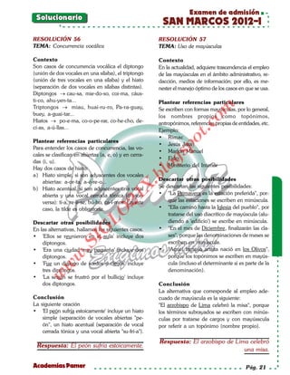 Examen de admisión
 Solucionario
                                                         SAN MARCOS 2012-I
RESOLUCIÓN 56                                           RESOLUCIÓN 57
TEMA: Concurrencia vocálica                             TEMA: Uso de mayúsculas

Contexto                                                Contexto
Son casos de concurrencia vocálica el diptongo          En la actualidad, adquiere trascendencia el empleo
(unión de dos vocales en una sílaba), el triptongo      de las mayúsculas en el ámbito administrativo, re-
(unión de tres vocales en una sílaba) y el hiato        dacción, medios de información; por ello, es me-
(separación de dos vocales en sílabas distintas).       nester el manejo óptimo de los casos en que se usa.
Diptongos → cau-sa, mie-do-so, coi-ma, cáus-
ti-co, ahu-yen-ta...                                    Plantear referencias particulares
Triptongos → miau, huai-ru-ro, Pa-ra-guay,        ,




                                                                            om
                                                        Se escriben con formas mayúsculas, por lo general,
buey, a-guai-tar...                                     los nombres propios como topónimos,
Hiatos → po-e-ma, co-o-pe-rar, co-he-cho, de-           antropónimos, referencias propias de entidades, etc.




                                                                     t.c
cí-as, a-ú-llas...
                                                        Ejemplo:
                                                        • Rímac




                                                              po
Plantear referencias particulares
                                                        • Jesús Jara
Para entender los casos de concurrencia, las vo-
                                                        • Marlon Manuel



                                                        gs
cales se clasifican en abiertas (a, e, o) y en cerra-
                                                        • Fido
das (i, u).
                                                        • Ministerio del Interior
Hay dos casos de hiato:                                o
                                                    bl
a) Hiato simple, si son adyacentes dos vocales
    abiertas: a-or-ta, a-é-re-o...                      Descartar otras posibilidades
                                               X.

b) Hiato acentual, si son adyacentes una vocal          Se descartan las siguientes posibilidades:
    abierta y una vocal cerrada tónica (o vice-         • "La Primavera es la estación preferida", por-
                                       21



    versa): tí-a, re-ír-se, bú-ho, ca-í-mos. En este        que las estaciones se escriben en minúscula.
    caso, la tilde es obligatoria.                      • "Ella caminó hasta la Iglesia del pueblo", por
                           LO




                                                            tratarse del uso diacrítico de mayúscula (alu-
Descartar otras posibilidades                               diendo a 'edificio') se escribe en minúscula.
                                                        • "En el mes de Diciembre, finalizarán las cla-
                          G




En las alternativas, hallamos los siguientes casos.
• 'Ellos se reunieron en el aula' incluye dos               ses", porque las denominaciones de meses se
                     I




    diptongos.                                              escriben en minúscula.
                  .S




• 'Era una ciudad muy pequeña' incluye dos              • "Aquel famoso artista nació en los Olivos",
             w




    diptongos.                                              porque los topónimos se escriben en mayús-
• 'Fue un diálogo de sordos y ciegos' incluye               cula (incluso el determinante si es parte de la
         w




    tres diptongos.                                         denominación).
    w




• 'La sesión se frustró por el bullicio' incluye
    dos diptongos.                                      Conclusión
                                                        La alternativa que corresponde al empleo ade-
Conclusión                                              cuado de mayúscula es la siguiente:
La siguiente oración                                    "El arzobispo de Lima celebró la misa", porque
• 'El peón sufría estoicamente' incluye un hiato        los términos subrayados se escriben con minús-
    simple (separación de vocales abiertas "pe-         culas por tratarse de cargos y con mayússcula
    ón", un hiato acentual (separación de vocal         por referir a un topónimo (nombre propio).
    cerrada tónica y una vocal abierta "su-frí-a").
                                                        Respuesta: El arzobispo de Lima celebró
 Respuesta: El peón sufría estoicamente.
                                                                                      una misa.

Academias Pamer                                                                                  Pág. 21
 