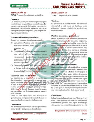 Examen de admisión
 Solucionario
                                                       SAN MARCOS 2012-I
RESOLUCIÓN 60                                         RESOLUCIÓN 61
TEMA: Procesos formativos de las palabras             TEMA: Clasificación de la oración

Contexto
Las palabras pasan por diferentes procesos para       Contexto
constituirse en un vocablo de nuestra lengua. Es-     La oración es la unidad mínima de comunica-
tos procesos –como la derivación, composición,        ción verbal, la cual puede ser clasificada según
parasíntesis, acortamiento, siglación, etc.– apa-     diferentes criterios: sintácticos, semánticos y
recen por economía lingüística y sirven para en-      entonacionales.
riquecer nuestro léxico.




                                                                          om
                                                      Plantear referencias particulares
Plantear referencias particulares
                                                      Desde el punto de vista semántico, tenemos las
Existen tres procesos formativos principales:




                                                                   t.c
                                                      oraciones interrogativas, las cuales exigen una
A) Derivación: Presenta una raíz más algún            respuesta que puede ser total (se responde sí o




                                                            po
    morfema derivativo como marino , infiel ,         no) o parcial (se responde diferente de sí o no).
                                                      Añadimos ahora el criterio entonacional para
    marinero , etc.



                                                      gs
                                                      distinguir las directas (con signos de interroga-
B) Composición: Consiste en la unión de dos o
                                                      ción) de las indirectas (sin signos de interroga-
    más raíces en su estructura como                 oción). Cabe agregar que las interrogativas par-
                                                  bl
    cubrecamas , sacacorchos , tocadiscos ,           ciales no aceptan el empleo de palabras enfáticas
    piernicorto , etc. Recordemos que no acepta       (qué, quién, cuánto, por qué, etc).
                                             X.

    morfema derivativo.
                                      21


                                                      Descartar otras posibilidades
C) Parasíntesis: Consiste en la composición más
                                                      Dado que la premisa solicita identificar una ora-
    la derivación, así tenemos a pordiosero ,
                          LO




                                                      ción interrogativa indirecta total, podemos des-
    librecambista , ropavejero , picapedrero , etc.   cartar las oraciones "¿Sabes dónde jugará el
                                                      Cienciano?" y "¿Con quién fuiste a la ceremo-
                         G




Descartar otras posibilidades                         nia?" porque claramente son preguntas directas.
                    I




Las palabras que se presentan en la premisa son       A continuación, descartamos las oraciones "Igno-
                 .S




dos: ropavejero y todadiscos. En el caso de ropa-     ro cuánto obtuviste en el examen" y "Aún no sé por
vejero, pertenece al proceso de parasíntesis (ropa    qué hiciste eso"; pues, aunque son interrogativas
             w




+ viejo + er) que junta la composición y la deri-     indirectas, al emplear las palabras enfáticas "cuán-
        w




vación. En cambio, tocadiscos presenta compo-
                                                      to" y "por qué" ya no se pueden responder como
sición (toca + discos). Descarto todas las claves
    w




                                                      una interrogativa total (es decir, con sí o no).
que mencionen a la derivación, pues no aparece
en la premisa.
Entre las dos alternativas que me quedan              Conclusión
(parasíntesis y composición) descarto la que no       Solo el enunciado que inicia con "Dime si..." for-
presenta el orden respectivo de la premisa.           mula correctamente una oración interrogativa
                                                      indirecta total, pues no tiene signos de interroga-
Conclusión                                            ción y exige una respuesta que puede ser sí o no.
Por el orden de la oración la clave es parasíntesis
(ropavejero) y composición (tocadiscos).
                                                           Respuesta: Dime si volverás mañana
  Respuesta: parasíntesis y composición.                                                lunes.

Academias Pamer                                                                                Pág. 23
 